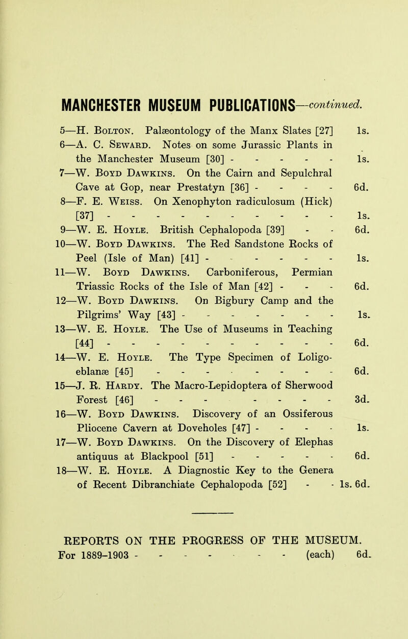 5— H. Bolton. Palaeontology of the Manx Slates [27] Is. 6— A. C. Seward. Notes on some Jurassic Plants in the Manchester Museum [30] Is. 7— W. Boyd Dawkins. On the Cairn and Sepulchral Cave at Gop, near Prestatyn [36] - - - - 6d. 8— F. E. Weiss. On Xenophyton radiculosum (Hick) [37] Is. 9— W. E. HoYLE. British Cephalopoda [39] - - 6d. 10— W. Boyd Dawkins. The Eed Sandstone Eocks of Peel (Isle of Man) [41] Is. 11— W. Boyd Dawkins. Carboniferous, Permian Triassic Rocks of the Isle of Man [42] - - - 6d. 12— W. Boyd Dawkins. On Bigbury Camp and the Pilgrims' Way [43] ------- Is. 13— W. E. HoYLE. The Use of Museums in Teaching [44] 6d. 14— W. E. HoYLE. The Type Specimen of Loligo- eblanse [45] 6d. 15— J. R. Hardy. The Macro-Lepidoptera of Sherwood Forest [46] - . - .... 3d. 16— W. Boyd Dawkins. Discovery of an Ossiferous Pliocene Cavern at Doveholes [47] - - - - Is. 17— W. Boyd Dawkins. On the Discovery of Elephas antiquus at Blackpool [51] 6d. 18— W. E. HoYLE, A Diagnostic Key to the Genera of Recent Dibranchiate Cephalopoda [52] - - Is. 6d. REPORTS ON THE PROGRESS OF THE MUSEUM. For 1889-1903 - - - - - - (each) 6d.