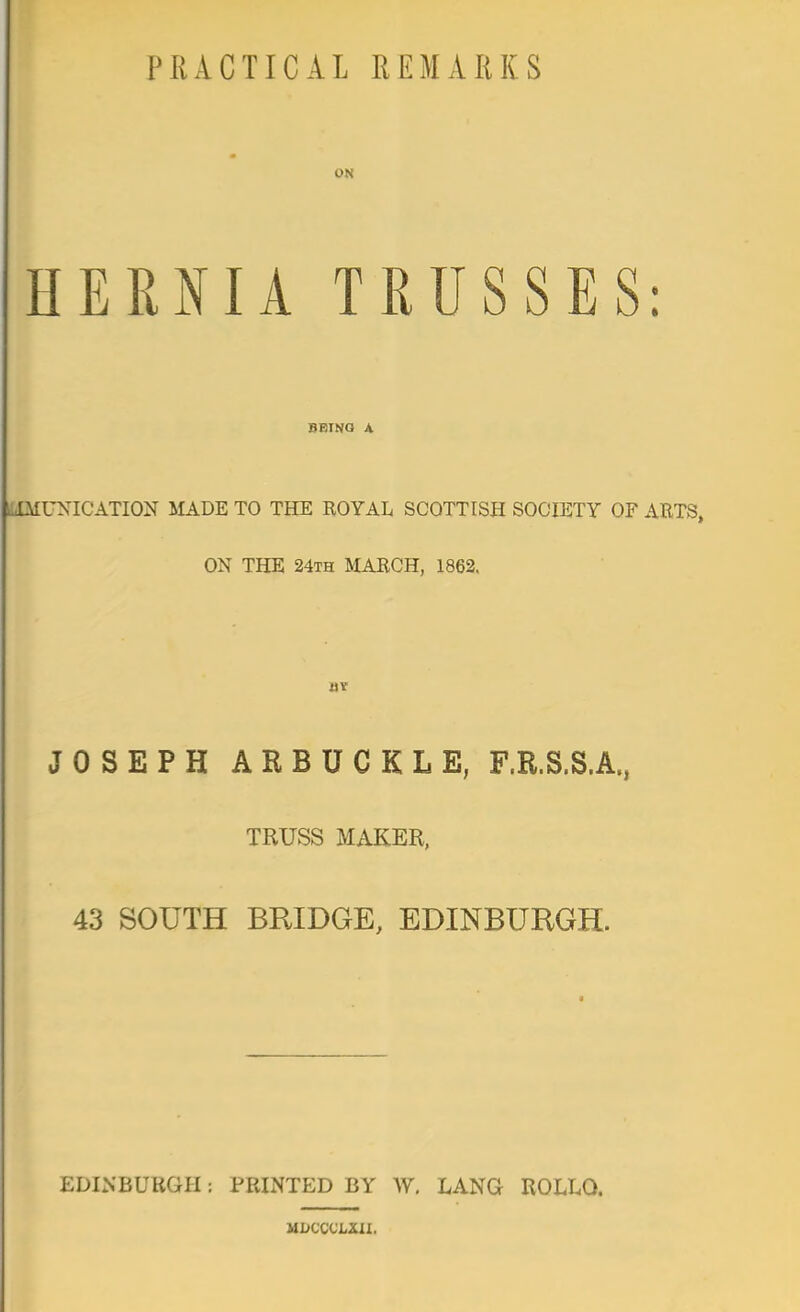PRACTICAL REMARKS ON HERNIA TRUSSES: BEING A LIMUXICATION MADE TO THE ROYAL SCOTTISH SOCIETY OF ARTS, ON THE 24th MARCH, 1862. itv JOSEPH ARBUCKLE, F.R.S.S.A., TRUSS MAKER, 43 SOUTH BRIDGE, EDINBURGH. EDINBURGH: PRINTED BY W. LANG ROLLQ. MiiCCCLXII.