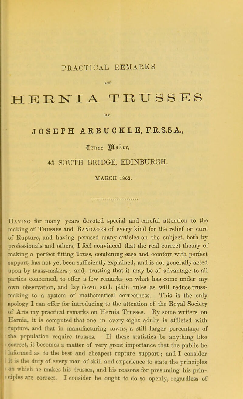 HERNIA TRUSSES BY JOSEPH ARBUCKLE, F.R.S.S.A., Crass Paker, 43 SOUTH BRIDGE, EDINBURGH. MARCH 1862. Having for many years devoted special and careful attention to the making of Trusses and Bandages of every kind for the relief or cure of Rupture, and having perused many articles on the subject, both by professionals and others, I feel convinced that the real correct theory of making a perfect fitting Truss, combining ease and comfort with perfect support, has not yet been sufficiently explained, and is not generally acted upon by truss-makers ; and, trusting that it may he of advantage to all parties concerned, to offer a few remarks on what has come under my own observation, and lay down such plain rules as will reduce truss- making to a system of mathematical correctness. This is the only apology I can offer for introducing to the attention of the Royal Society of Art3 my practical remarks on Hernia Trusses. By some writers on Hernia, it is computed that one in every eight adults is afflicted with rupture, and that in manufacturing towns, a still larger percentage of the population require trusses. If these statistics he anything like correct, it becomes a matter of very great importance that the public be informed as to the best and cheapest rupture support; and I consider it is the duty of every man of skill and experience to state the principles on which he makes his trusses, and his reasons for presuming his prin- ciples are correct. I consider he ought to do so openly, regardless of