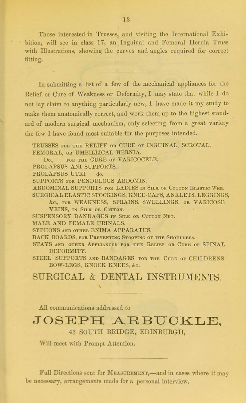 Those interested in Trusses, and visiting the International Exhi- bition, will see in class 17, an Inguinal and Femoral Hernia Truss with Illustrations, showing the curves and angles required for correct fitting. In submitting a list of a few of the mechanical appliances for the Relief or Cure of 'Weakness or Deformity, I may state that while I do not lay claim to anything particularly new, I have made it my study to make them anatomically correct, and work them up to the highest stand- ard of modern surgical mechanism, only selecting from a great variety the few I have found most suitable for the purposes intended. TRUSSES foe the RELIEF or CURE of INGUINAL, SCROTAL, FEMORAL, or UMB1LLICAL HERNIA. Do., for the CURE of VARICOCELE. PROLAPSUS ANI SUPPORTS. PROLAPSUS UTRI do. SUPPORTS for PENDULOUS ABDOMIN. ABDOMINAL SUPPORTS for LADIES in Silk or Cotton Elastic Web. SURGICAL ELASTIC STOCKINGS, KNEE-CAPS, ANKLETS, LEGGINGS, &c., for WEAKNESS, SPRAINS, SWELLINGS, or VARICOSE VEINS, in Silk or Cotton. SUSPENSORY BANDAGES in Silk or Cotton Net. MALE AND FEMALE URINALS. SYPHONS and other ENIMA APPARATUS. BACK BOARDS, for Preventing Stooping of the Shoulders. STAYS and other Appliances for the Relief or Cure of SPINAL DEFORMITY. STEEL SUPPORTS and BANDAGES for the Cure of CHILDRENS BOW-LEGS, KNOCK KNEES, &c. SURGICAL & DENTAL INSTRUMENTS. All communications addressed to JOSEPH ARBUCKLE, 43 SOUTH BRIDGE, EDINBURGH, Will meet with Prompt Attention. Full Directions sent for Measurement,—and in cases where it may be necessary, arrangements made for a personal interview.