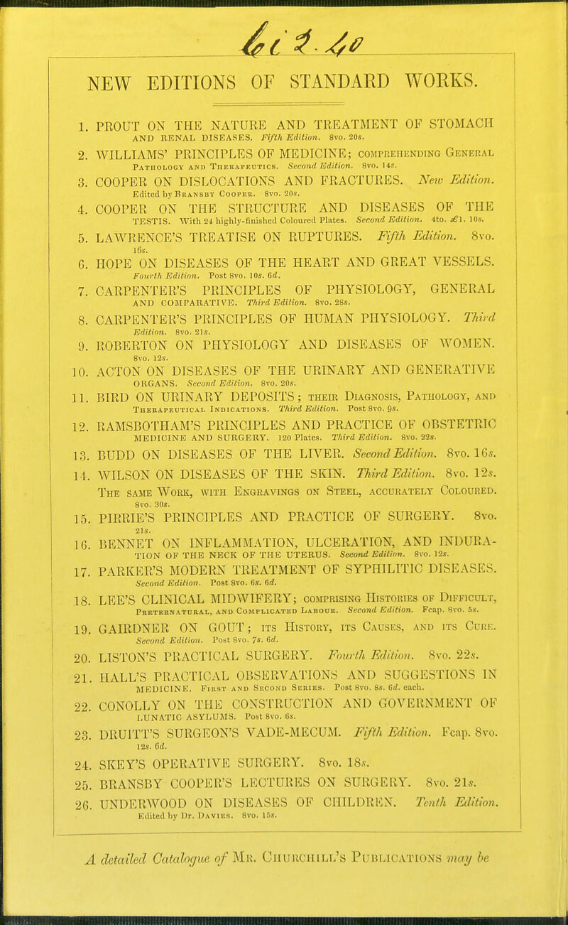 NEW EDITIONS OF STANDARD WORKS. 1. PROUT ON TIIK NATURE AND TREATMENT OF STOMACH AND KENAL DISEASES. Fifth Edition. 8vo. 20s. 2. WILLIAMS' PRINCIPLES OF MEDICINE; comprehending General Pathology and Thrkapeutics. Second Edition. 8vo. Us. 3. COOPER ON DISLOCATIONS AND FRACTURES. Neto Edition. Edited by Bransby Coopee. 8vo. 20,v. 4. COOPER ON THE STRUCTURE AND DISEASES OF THE TESTIS. With 24 highly-finished Coloured Plates. Second Edition. 4to. jfi'l. 10.v. 5. LAWRP]NCE'S TREATISE ON RUPTURES. Fifth Edition. 8vo. l6.v. G. HOPE ON DISEASES OF TPIE HEART AND GREAT VESSELS. Fourth Edition. Post 8vo. 10s. 6(i. 7. CARPENTER'S PRINCIPLES OF PHYSIOLOGY, GENERAL AND COJIPARATIVE. Third Edition. 8vo. 28s. 8. CARPENTER'S PRINCIPLES OF HUMAN PHYSIOLOGY. Third Edition. 8vo. 21s. 9. ROBERTON ON PHYSIOLOGY AND DISEASES OF WOMEN. \ 8vo. 12s. i K). ACTON ON DISEASES OF THE URINARY AND GENERATIVE ORGANS. Second Edition. 8vo. 20s. IL BIRD ON URINARY DEPOSITS; their Diagnosis, Pathology, and Thekapeutical Indications. Third Edition. Post 8vo. Qs. 12. RAMSBOTHAM'S PRINCIPLES AND PRACTICE OF OBSTETRIC MEDICINE AND SURGERY. 120 Plates. Third Edition. 8vo. 22s. 1,3. BUDD ON DISEASES OF THE LIVER. Second Edition. 8vo. IG*. \ 14. WILSON ON DISEASES OF THE SKIN. Third Editioii. 8vo. 12s. The SAME Work, with Engravings on Steel, accurately Coloured. 8vo. 30s. 15. PIRRIE'S PRINCIPLES AND PRACTICE OF SURGERY. 8vo. 21s. IG. BENNET ON INFLAMMATION, ULCERATION, AND INTDURA- TION OF THE NECK OF THE UTERUS. Second Edition. 8vo. 12s. 17. PARKER'S MODERN TREATMENT OF SYPHILITIC DISEASES. Second Edition. Post 8vo. 6s. 6d. 18. LEE'S CLINICAL MIDWIFERY; comprising Histories of Difficult, Pbeteenatural, and Complicated Labour. Second Edition. Fcap. 8vo. 5s. 19. GAIRDNER ON GOUT; its History, its Causes, and its Cuue. | Second Edition. Post 8vo. 7s. Gd. ] 20. LISTON'S PRACTICAL SURGERY. Fourth Edition. 8vo. 22s. 21. HALL'S PRACTICAL OBSERVATIONS AND SUGGESTIONS IN MEDICINE. FiiiST and Seco.nd Series. Post 8vo. 8s. Grf. each. 22. CONOLLY ON THE CONSTRUCTION AND GOVERNMENT OF lunatic asylums. Post 8vo. (is. 23. DRUITT'S SURGEON'S VADE-MECUM. Fifth Edition. Fcap. 8vo. 12s. 6d. 24. SKEY'S OPERATIVE SURGERY. 8vo. 18.?. 25. BRANSBY COOPER'S LECTURES ON SURGERY. 8vo. 2l5. 26. UNDERAVOOD ON DISEASES OF CHILDREN. Ihith Edition. Edited by Dr. Davies. 8vo. 15s. A detailed Gatahgue of Mr. Ciiuuchill's Publications may be