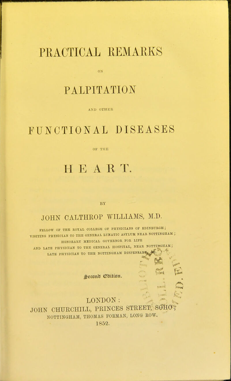 ON PALPITATION AND OTHER FUNCTIONAL DISEASES OF THE HEART. BY JOHN CALTHROP WILLIAMS, M.D. FELLOW OF THE EOYAL OOLLEGB OF PHTSIOIANa OF EDINBTJRGH; VISITINO PHYSICIAN TO THE GENERAL LUNATIC ASYLUM NEAR NOTTINGHAM ; HONORARY MEDICAL QOYERNOE FOR LIFE AND LATE PHYSICIAN TO THE GENERAL HOSPITAL, NEAR NOTTINGHAM; LATE PHYSICIAN TO THE NOTTINGHAM DISPEN3A ^ctonii etrittait. LONDON: JOHN CHURCHILL, PRINCES STREET, SOliO'? NOTTINaHAM, THOMAS FORMAN, LONG ROW. 1852.