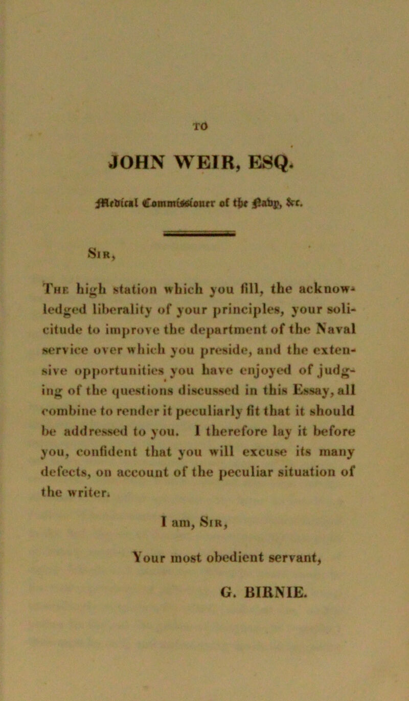 TO JOHN WEIR, ESQ. iHrUtcal Cammtaaionrr oC tiit Sir, The hi^h station wbich you fill, the acknow<» lodged liberality of your principles, your soli- citude to improve the department of the Naval service over which you preside, and the exten- sive op[)orturiities you have enjoyed of judg- ing of the questions discussed in this Essay, all combine to render it peculiarly fit that it should Ir* addresseil to you. 1 therefore lay it before you, confident that you will excuse its many defects, on account of the peculiar situation of the writen 1 am, Sir, Your most oliedient servant, G. BIRNIE.