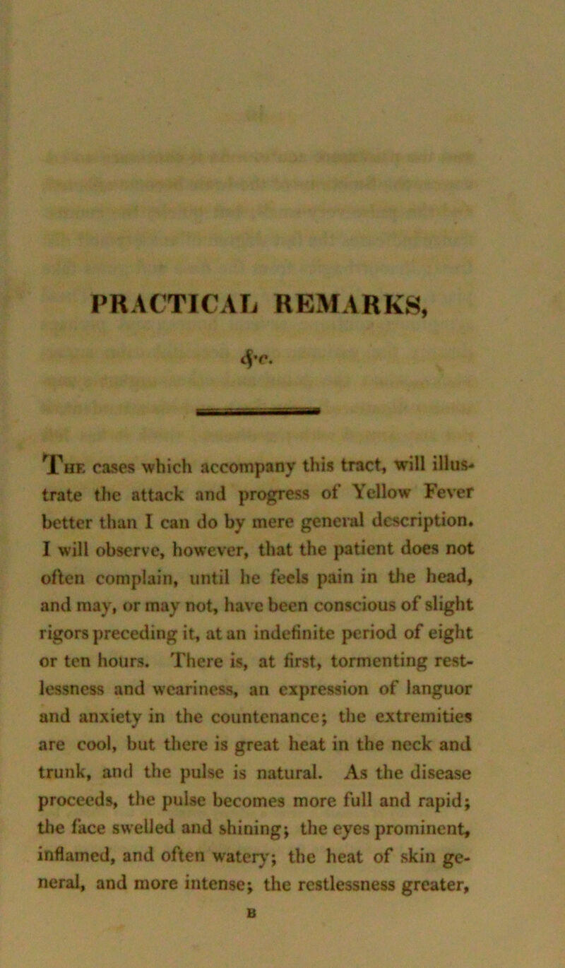 PRACTICAL REMARKS, 4’C. The cases which accompany this tract, will illus- trate the attack and progress of Yellow Fever better than I can do by mere general description. I will observe, however, that the patient does not often complain, until he feels pain in the head, and may, or may not, have been conscious of slight rigors preceding it, at an indefinite period of eight or ten hours. There is, at first, tormenting rest- lessness and weariness, an expression of languor and anxiety in the countenance; the extremities are cool, but there is great heat in the neck and trunk, and the pulse is natural. As the disease proceeds, the pulse becomes more full and rapid; the face swelled and shining; the eyes prominent, inflamed, and often water)’; the heat of skin ge- neral, and more intense; the restlessness greater. B