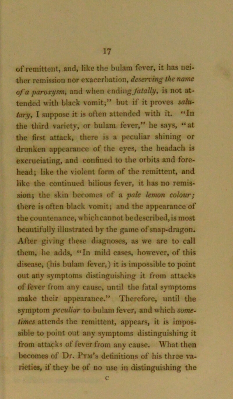 of remittent, and, like the bulam fever, it has nei- ther remission nor exacerbation, descn'hig the name of a paroxysm, ami when endlngjalally, is not at- tended with black vomit;’* but if it proves salu- tary, I suppose it is often attended with ft. “In the third variety, or bulam fever,** he says, “at the first attack, there is a peculiar shining or drunken appearance of the eyes, the headach is excruciating, and confined to the orbits and fore- head; like the violent form of the remittent, and like the continued bilious fever, it has no remis- sion; the skin becomes of a pale lemon colour; there is often black vomit; and the appearance of the countenance, which cannot be described, is most bcautilblly illustrated by the game of snap-dragon. After giving these diagnoses, as we are to call them, he adds, “In mild cases, however, of this disease, (his bulam fever,) it is imjmssible to point out any symptoms distinguishing it from attacks of fever from any cause, until the fatal symptoms make their appearance.’* Therefore, until the symptom peculiar to bulam fever, and which some- times attends the remittent, appears, it is impos- sible to point out any symptoms distinguishing it from attacks of lever from any cause. What then becomes of Dr. Pym’s definitions of his three va- rieties, if they be of no use in distinguishing the c