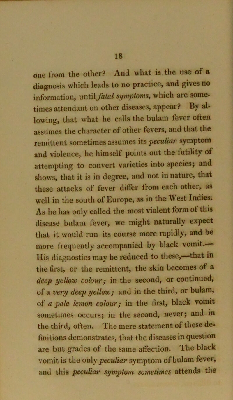 one from the other? And what is the use of a diagnosis which leads to no practice, and gives no information, uniiX fatal symptoms, which are some- times attendant on other diseases, appear? By al- lowing, that what he calls the bulam fever often assumes the character of other fevers, and that the remittent sometimes assumes its peculiar symptom and violence, he himself points out the futility of attempting to convert varieties into species j and shows, that it is in degree, and not in nature, that these attacks of fever differ from each other, as well in the south of Europe, as in the West Indies. As he has only called the most violent form of this disease bulam fever, we might naturally expect that it would run its course more rapidly, and be more frequently accompanied by black vomit.— His diagnostics may be reduced to these,—that in tlie first, or the remittent, the skin becomes of a deep yellow colour; in the second, or continued, of a very deep yellow; and in the third, or bulam, of a pale lemon colour; in the first, black vomit sometimes occurs; in the second, never; and m the third, often. The mere statement of these de- finitions demonstrates, that the diseases in question are but grades of the same affection. The black vomit is the only peculiar symptom of bulam fever, and this peculiar symptom sometimes attends the