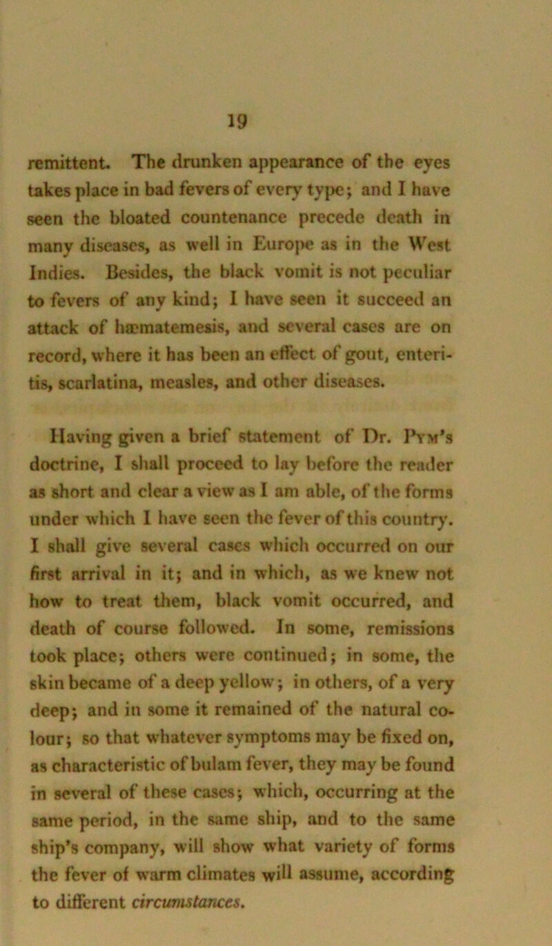 remittent. The drunken appearance of the eyes takes place in bad fevers of every type; and I have seen the bloated countenance precede death in many diseases as well in Euro|>e as in the West Indies. Besides, the black vomit is not peculiar to fevers of any kind: 1 have seen it succeed an attack of hmmatemesis, and several cases are on record, w here it has been an effect of gout, enteri- tis, scarlatina, measles, and other diseases. Having given a brief statement of Dr. IVm*s doctrine, I shall proceed to lay before the reader as short and clear a view as I am able, of the forms under which I have seen the fever of this countr}'. I shall give several cases which occurred on our first arrival in it; and in which, as we knew not how to treat them, black vomit occurred, and death of course followed. In some, remissions took place; others were continued; in some, the skin became of a deep yellow; in others, of a very deep; and in some it remained of the natural co- lour; so that w hatever symptoms may be fixed on, as characteristic of bulam fever, they may be found in several of these cases; which, occurring at the same period, in the same ship, and to the same ship’s company, will show what variety of forms the fever of warm climates will assume, according to different circumstances.