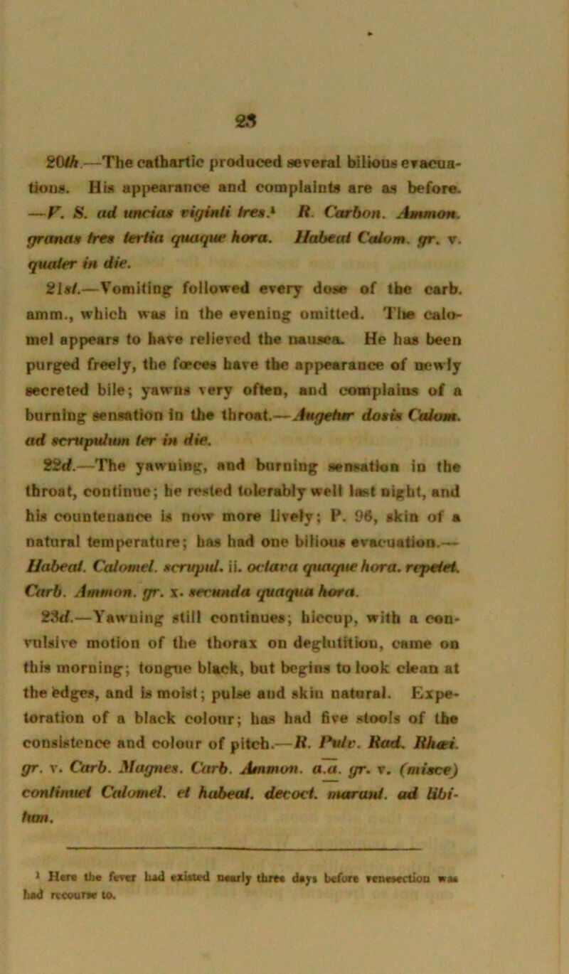 ^5 i{ah.—The cathartic produced several bilioDsevacua' tk>us. His ap|>earaiice and complaints are as before. —F. S. ad imrias riginti ires* R. Carbon. Ammon, fjranas free ieriia quaque kora. Habeai Calom. fpr. v, quaier in die. 2lsi.—Vomiting foilowed every dose of the carb. amm., which was in the evening omitted. Tiie calo> met appears to have relieved the nausea. He has been purged freely, the forces have the appearance of w?wly secreted bile; yawns very often, and complains of a burning sensation In the throat.<~-.^to7e^ doskt Calom. ad scrupuJum ter in die. 22d.—llie yawning, and burning sensatloB in the throat, continue; he rested tok>rably well last night, and his countenance is now more lively; H. 96, skin of a natural temperature; has had one bilious eva(>uation.-<~ Habeai. Caitnnel, nrruptU, ii. ociara quaque kora, rcpetei. Carb. Ammtm. gr. x. serunda t/uaqua horn. 28<f.—Yawning still continues; hiccup, with a con* vulsive motion of the thorax on deglutitiou, came on this morning; tongue black, but begins to look cieaQ at the^dges, and is moist; pulse and skin natural. £xpe* toration of a black colour; has had five stools of the consistence and colour of pitch.—R. l*uh\ Rad, Rhsei. gr. V. Carb. Magnes. Carb. Ammon, a.a. gr. v. (miece) con/wucf Calomel, et habeai. decoct, marani. ad Hbi- hon. * Her* tb« fever tud txitted mvIj thrrt cU/i bcfiire wn««ctt«a wm iuid rtcoum to.