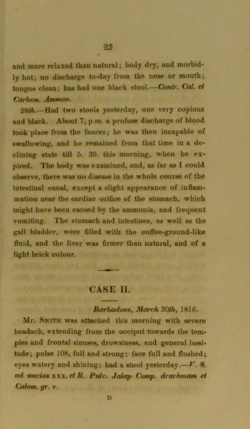 and more relaxed than natural; body dry, and morbid- ly hot; no diacharj^e to-day from the nose or mouth; tou^|[ue clean; has had one black stool-—Contr, Cul. d Carbon. Ammon. 28/A.—Had two stools yesterday, one very copious and black. About 7, p.in. a profuse discharg:e of blood took place from the fauces; he was then incapable of sw'allowin^, and he remained from that time in a de- clining state till 6. 30. this morning, when he ex- pired. The body was examined, and, as far as I could observe, there was no disease in the whole course of the Intestinal canal, except a slight appcaranco of inflam- mation near the cardiac orifice of the stomach, which might have been caused by the ammonia, and frequent vomiting. The stomach and intestines, as well as the gall biadder, were filled with the cotTee-ground-like fluid, and the liver was firmer than natural, and of a light brick colour. CASE II. Barbadoegf March 3(MA, 1816. Mr. Smith was attacked this morning with severe headacb, extending from the occiput towards the tem- ples and frontal sinuses, drowsiness, and general lassi- tude; pulse 108, full and strong; face full and flushed; eyes watery and shining; had a stool yesterday.— 8. ad ttneia* xxx.H K. Pule. Jalap Comp, drachmam el Calom. gr. r. D