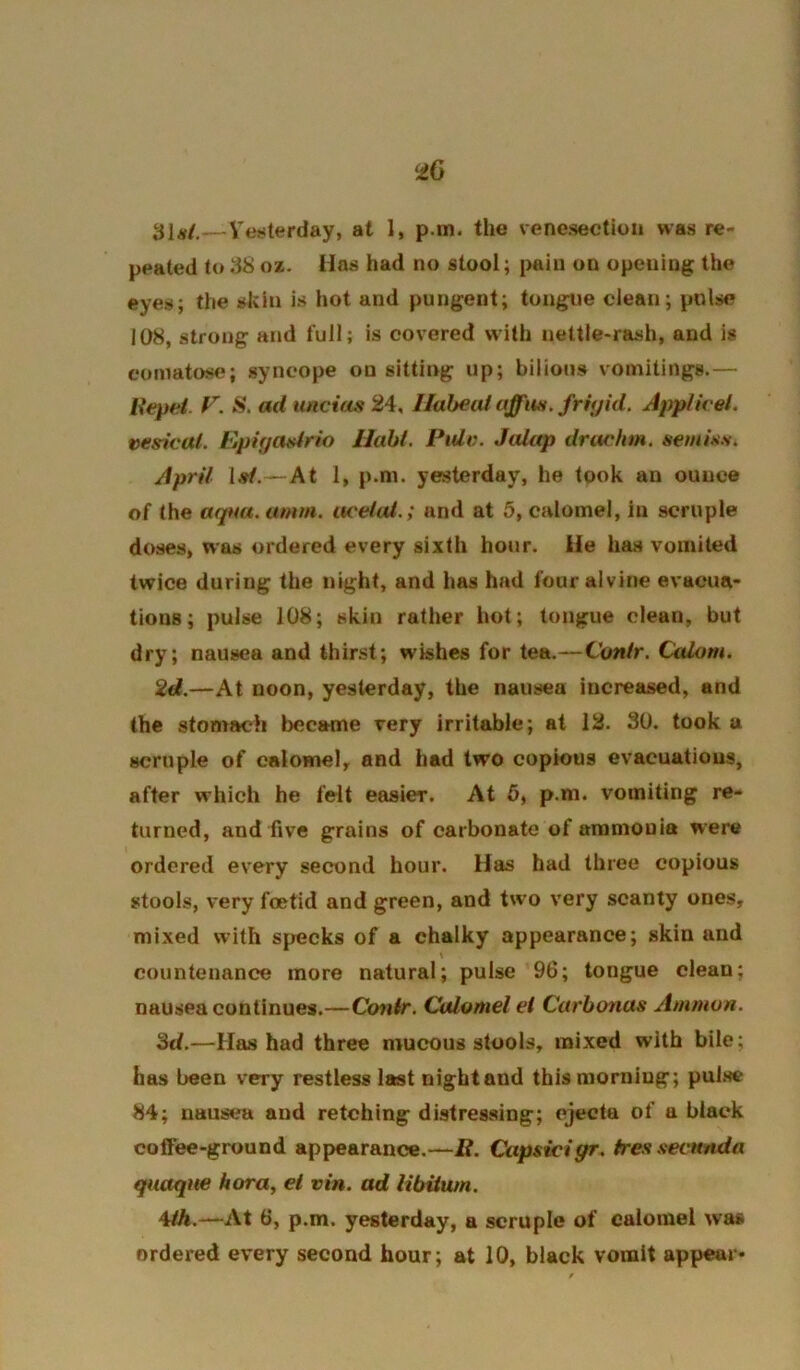 •£6 31^/,—Vesterday, at 1, p.m. the venesection was re- peated to dS oz. Has had no stool; pain on opening the eyes; the skin is hot and pungent; tongue clean; pulse 108, strong and full; is covered with nettle-rash, and is comatosr?; syncope on sitting up; bilious vomitings.— Ifepei. F. S, ad imcias 24, llaheiU affiM. fritjid. Applivel. vesical. Epigosirio llabt. PiUv. Jalap drachm, semiss. April Isl.—At 1, p.m. yesterday, he took an ounce of the aqaa. amm. itceiul.; and at 5, calomel, in scruple doses, was ordered every sixth hour. He has vomited twice during the night, and has had four alvine evacua- tions; pulse 108; skin rather hot; tongue clean, but dry; nausea and thirst; wishes for tea.—Cunlr. Calom. 2d.—At noon, yesterday, the nausea increased, and the stomach became very irritable; at 12. 30. took a scruple of calomel, and had two copious evacuations, after which he felt easier. At 6, p.m. vomiting re- turned, and five grains of carbonate of ammonia were ordered every second hour. Has had three copious stools, very foetid and green, and two very scanty ones, mixed with specks of a chalky appearance; skin and countenance more natural; pulse 96; tongue clean; nausea continues.—Cotiir, Calomel el Carbonas Ammon. Sd.—Has had three mucous stools, mixed with bile; has been very restless last night and this morning; pul.se 84; nausea and retching distressing; ejecta of a black coffee-ground appearance.—i?. Capsidgr. tressecunda quaqne hora, el vin. ad libitum. ^Uh.—At 6, p.m. yesterday, a scruple of calomel was ordered every second hour; at 10, black vomit appear*