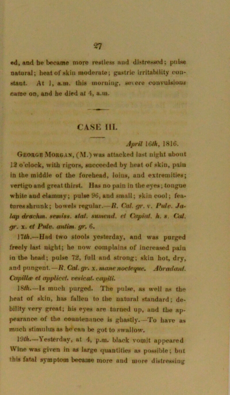 •d, and he became more reittleis and dlstre>i»ii?d; pnLse natural; heat of akin moderate; guMtric irritahiUty eou> i!«taut. At J, a.m. this morning, i^evere convuisiouae earne on, and be died at 4, a.ni. CASK m. April Id/A, 1816. George Morgan, (M.) was attacked ia^t night about 12 o’clock, with rigors, succeeded by heat of skin, pain in the middle of the forehead, loins, and extremities; vertigo and great thirst. Has no pain in the eyes; tongue white aud clammy; pulse 96, and small; skin cool; fea* tores shrunk; bowels regular.—/?. Cal. fjr, v. l*ule. Ja- lap drachm, nemitti. mIoI. ittunend. el Cttpird. h, s. Cat. fpr. X. ef jPm/o. anlim. gr. 6. 17tA.—Had two stools yesterday, and was purged freely last night; he now complains of increased pain in the head; pulse 72, full and strong; skin hot, dry, and pungent,—R. Cal. gr. x. mane nociegue. Abradanl. Cnpilla el applicet. t'enicai. capiti. 18/6.—Is much purged. The pulse, as well as the heat of skin, has fallen to the natural standard; de» bility very great; his eyes are turned up, and the ap- pearance of the countenance is ghastly To have as much stimultaas be can be got to swallow. 19/6.—Yesterday, at 4, p.m. black vomit appeared Wine was given in as large (juantities as poiwible; but this fatal symptotn became more and more distressing