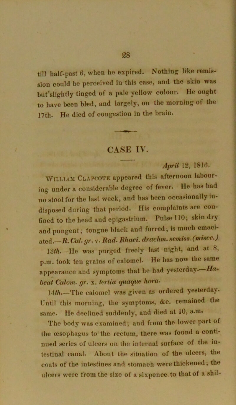 till half-past 6, when he expired. Nothing like remis- sion could be perceived in this case, and the skin was but’slightly tinged of a pale yellow colour. He ought to have been bled, and largely, on the njorning of the 17th. He died of congestion in the brain. CASE IV. April 12, 1816. William Clapcote appeared this afternoon labour- ing under a considerable degree of fever. He has had Tio stool for the last week, and has been occasionally in- disposed diiring that period. Hi.s complaints are con- fined to the head and epigastrium. Pulse 110; skin dry and pungent; tongue black and furred; is much emaci- ated.—«. Cal. gr. v. Rad. Rhaei. drachm. serni.ss.Cnd^ce.) ISih.—He was purged freely last night, and at 8, p.m. took ten grains of calomel. He has now the same appearance and symptoms that he had yesterday. //«■* beat Calom. gr. x. feriia (juac/tie hora. \Ath The calomel was given as ordered yesterday. Until this morning, the symptoms, &c. remained the same. He declined suddenly, and died at 10, a.m. The body was examined; and from the lower part of the oesophagus to the rectum, there was found a conti- nued series of ulcers on the internal surface of the in- testinal canal. About the situation of the ulcers, the coats of the intestines and stomach were thickened; the ulcers w ere from the size of a sixpence^to that of a shil-