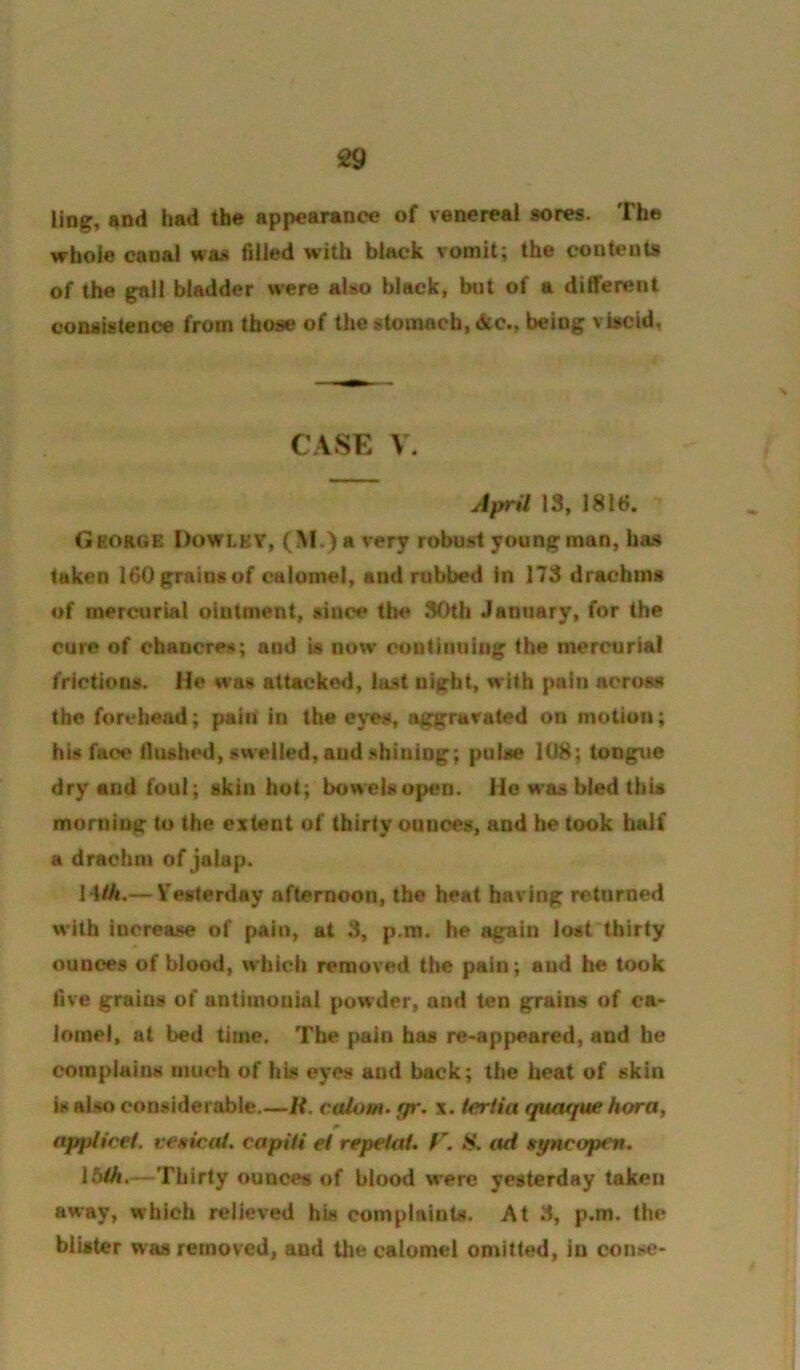 £9 ling, and had the appearance of venereal sores. The whole canal was filled with black vomit; the contents of the gall bladder were also black, but of a different consistence from those of the stomach, dtc., being viscid, CASE V. April 13, 1816. George Oowlev, (M.) a very robu.st young man, has taken 160 grains of calomel, and rubbed in 173 drachms of mercurial ointment, since the 30th January, for the cure of chancres; and is now continuing the mercurial frictions. He was attackc«l, last night, with pain across the forehead; pain in the eyes, aggravated on motion; his face flushed, swelled, aud .shining; pulse 108; tongue dry and foul; skin hot; bowelsopen. Ho w*as bled this morning to the extent of thirty ounces, and he took half a drachm of jalap. H/A.— V'esterday afternoon, the heat having returned with increase of pain, at 3, p.ra. he again lost thirty ounces of blood, whicii removed the pain; and be took five grains of antimouial powder, and ten grains of ca- lomel, at bed time. The pain has re-appeared, and he complains much of his eyes and back; the heat of skin is also considerable.—if. calo/fi. gr. x. tertia quoffue hora, applicei. venicai. capUi el repeltti. S. iid ttyncopen. I5lh,— Thirty ounces of blood w’ere yesterday taken away, which relieved his compIninUi. At 3, p.m. the blister was removed, and Uie calomel omitted, in conse-