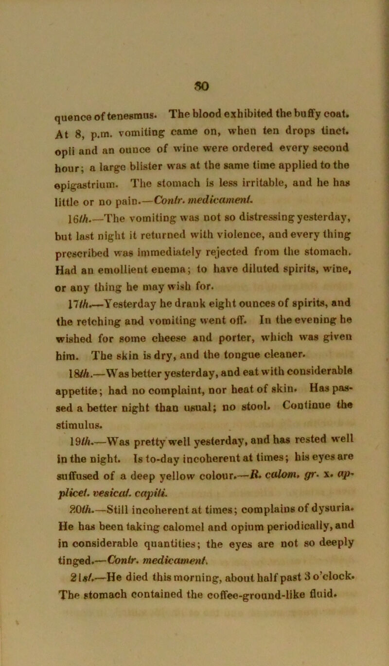 quence of tenesmus. The blood exhibited the buflfy coat. At 8, p.m. vomiting came on, when ten drops tinct. opli and an ounce of wine were ordered every second hour; a large blister was at the same time applied to the epigastrium. The stomach is less irritable, and he has little or no pain.—Conlr. medicament. \Qlh,—The vomiting was not so distressing yesterday, but last night it returned with violence, and every thing prescribed was immediately rejected from the stomach. Had an emollient enema; to have diluted spirits, wine, or any thing he may wish for. j7/^^yesterday he drank eight ounces of spirits, and the retching and vomiting went off. In the evening he wished for some cheese and porter, which was given him. The skin is dry, and the tongue cleaner. 18/A.—Was better yesterday, and eat with considerable appetite; had no complaint, nor heat of skin. Has pas- sed a better night than usual; no stool. Continue the stimulus. 19/A.—Was pretty well yesterday, and has rested well in the night. Is to-day incoherent at times; his eyes are suffused of a deep yellow colour.—i2» calom, gr. x. <*/>- plicei. vesica/, capili. fXiih.—Still incoherent at times; complains of dysuria. He has been taking calomel and opium periodically, and in considerable quantities; the eyes are not so deeply tinged.—Conlr. medicament. 21«/.—He died this morning, about half past 3 o’clock. The stomach contained the coffee-grouud-like 6uid.