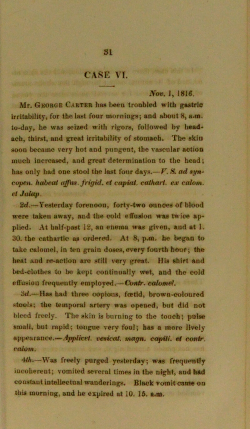 CASE VI. Nov. I, 1815. Mr. Gkorgb Carter has been troobied with gastric irritability^ for last four mornings; and about 8, a.m. to-day, be was sciaed with rigors, followed by head* acb, thirst, and irreat irritability of stomach. The skio soon became very hot and pungent, the vascular action much increased, and great determination to the head; has only had one stool the last four days.—F. S. ad *t/n- copen. haheai frigid, H capiai. ceUhart. ex calom. vi Jalap, ad.—Yesterday forenoon, forty-two ounces of blood were taken aaay, and the cold etTusion was twice ap- plied. At balf-pMt \a, an enema was given, and at 1. 30. the cathartic as ordered. At 8, pA». he began to take calomel, in ten grain doses,every fourth hour; the heat and re-action are stilt very great. His shirt and bed-clothes to bo kept continually wet, and the cold etTusion frequently employed.—Conir. caiomef. 3d.~Has bad three copious, festid, brown-colon red xtools; the temporal artery was opened, btit did not bleed freely. The skin is burning to the touch; pulse small, but rapid; tongue very foul; has a more lively appearance.—Jpp/fce/. veeicai. magn. capHi. et contr. valom. ■WA*—Was freely purged yesterday; was frequently incoherent; vomited several times in the night, and had constant inteliectual wanderings. Black vomit came oo this morning, and he expired at 10. 16. s.ns.