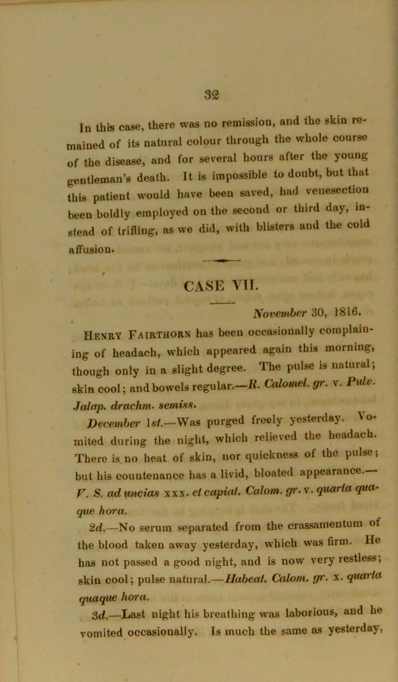 In this case, there was no remission, and the skin re- mained of its natural colour through the whole course of the disease, and for several hours after the young gentleman’s death. It is impossible to doubt, but that this patient would have been saved, had venesection been boldly employed on the second or third day, in- stead of trifling, as we did, with blisters and the cold aifuslon* CASE VII. November 30, 1816. Henry Fairthorn has been occasionally complain- ing of headach, which appeared again this morning, though only in a slight degree. The pulse is natural; skin cool; and bowels regular.—R. Calomel, gr. v. Pulv. Jalap, drachm, semisa. Decetnber Is/.—Was purged freely yesterday. Vo- mited during the night, which relieved the headach. There is no heat of skin, nor quickness of the pulse; but his countenance has a livid, bloated appearance. F. S. ad uncias xxx. el capiat. Calom. gr. v. quaria qua- que hora. 2d.—No serum separated from the crassamentuin of the blood taken away yesterday, which was firm. He has not passed a good night, and is now very restless, skin cool; pulse natural.—Habeal. Calom. gr. x. qiiarta quaque hora. —Last night his breathing was laborious, and he vomited occasionally. Is much the same as yesterday.
