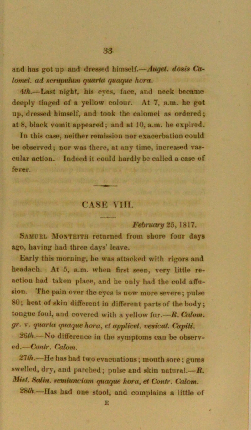 and has up and dressed himself.—Attgei. dosis Ca~ iomel. ad ftcruptdHm quaria quaque hora. 4th.—Last night, his eyes, face, and neck became deeply tinged of a yellow colour. At 7, n.m. he got up, dressed himself, and took the calomel as ordered; at 8, black vomit appeared; and at 10, a.m. he expired. In this case, neither remission nor exacerbation could be observed; nor was there, at any time, increased vas- cular action. Indeed it could hardly be called a case of fever. CASK VIII. February SJ5, 1817. Samcri. Montkith returned from shore four days ago, having had three days’ leave. Early this morning, be was attacked with rigors and headach. At 5, a.m. when first seen, very little re- action had taken place, and he only had the cold affu- sion. '1 he pain over the eyes is now more severe; pulse 80; heat of skin different in different parts of the body; tongue foul, and covered with a yellow fur.—H. Catom. gr. V. qnarta quaque hora ^ ei applicet. veeicat. Capiii. —No difference in the symptoms can be observ- ed.—V*mtr. C<jdum. 'inih.—He has had two evacuations; mouth sore; gums swelled, dry, and parched; pulse and skin natural.—R. Mi»i. StUiH. Hemiunviam qunque hora, ei Contr. Calom. 2Hih.—Has had one stool, and complains a little of E