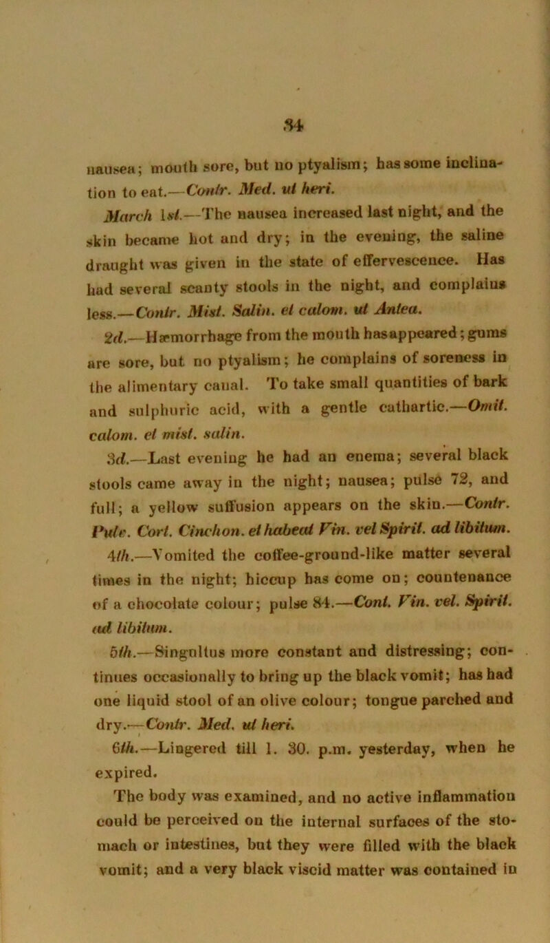 tion to eaX.—Cwiir. Med. ui heri. March U/.—The nausea increased last nipht, and the skin becanw hot and dry; in the evening, the saline draught was given in the state of effervescence. Has had several scanty stools in the night, and complains \es,g,.—Conlr. Mini. Salin. ei calom. ul Antea. Haemorrhage from the mouth hasappeared; gnms are sore, but no ptyalism; ho complains of soreness in the alimentary canal. To take small quantities of bark and sulphuric acid, with a gentle cathartic.—OwiY. calom. el mist, salin. ,hf.—Last evening he had an enema; several black stools came away in the night; nausea; pulse 12, and full; a yellow suffusion appears on the skin.—Contr. I*ulr. Cort. Cinchon. ethabeai Fin. vel Spirit, ad libitum. 4//,.—Vomited the coffee-ground-like matter several times in the night; hiccup has come on; countenance of a chocolate colour; pulse 84.—Coni. Fin. vel. Spirit, ad libitum. bill.—Singnltus more constant and distressing; con- tinues occasionally to bring up the black vomit; has had one liquid stool of an olive colour; tongue parclicd and dry.'—Contr. Med. ut heri. 6th.—Lingered till 1. 30. p.m. yesterday, when he expired. The body was examined, and no active inflammation could be perceived on the internal surfaces of the sto- mach or intestines, but they were filled w’ith the black vomit; and a very black viscid matter was contained In