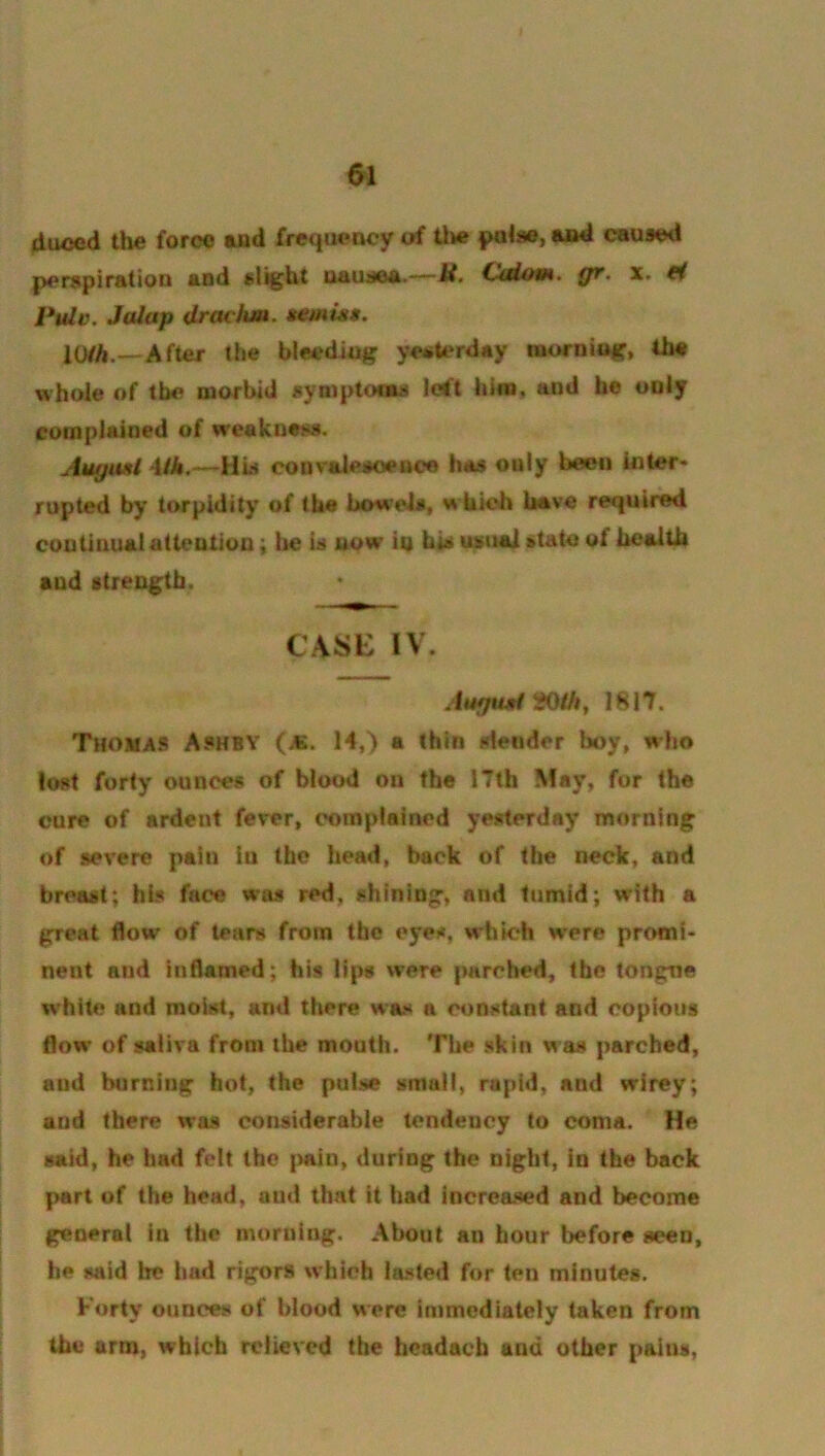duced the force and frequency of U»e pulae, aad caused perspiration and st^ht uauaea.—gr. x, ti Pulv. Jalap dradim. temuts. 10/A.—After the bleediuff yei»terday mornioK» fh« whole of the morbid symptoms Idt him, and he only complained of weakness. Augiul \ih.—Hw convaieaoence has only been inter- rupted by torpidity of the bowels, which have required continual attention; Ire is now in bis usual state of health and strength. CASK IV. AufpidHOih, 1817. Thom A* Ashby (as. 14,) a thin slender boy, who lost forty ounces of blood on the 17th May, for the cure of ardent fever, complained yesterday morning of severe pain in the head, back of the neck, and breast; his face w'as red, shining, and tumid; with a great flow of tears from the eyes, which were promi- nent and inflamed; his lips were parched, the tongne w’hite and moist, and there wax a constant and copious flow of saliva from the mouth. The skin was parched, and burning hot, the pulse smalt, rapid, and wirey; and there was considerable tendency to coma. He said, he had felt the pain, during the night, in the back jMirt of the head, and that it had increased and become general in the morning. About an hour before seen, he said be had rigors which lasted for ten minutes. Forty ounces of blood were immediately taken from the arm, which relieved the hcadacb and other pains,