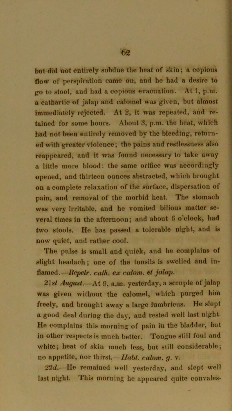 btit did not entirely subdue the heat of skin; a copious flow of perspiration came on, and he had a desire to go to stool, and had a copious evacuation. At 1, p.m. a cathartic of jalap and calomel was given, but almost immediately rejected. At 2, it was repeated, and re- tained for some hours. About 3, p.m. the heat, which had not been entirely removed by the bleeding, return- ed with greater violence; the pains and restlessness also reappeared, and it was found necessary to take away a little more blood: the .same orifice was accordingly opened, and thirteen ounces abstracted, which brought on a complete relaxation of the surface, dispersation of pain, and removal of the morbid heat. The stomach was very irritable, and he vomited bilious matter se- veral times in the afternoon; and about 6 o’clock, had two stools. He has passed a tolerable night, and is now quiet, and rather cool. The pulse is small and quick, and he complains of slight headach; one of the tonsils is swelled and in- flamed.—Uepetr. calh. ex calom. ei jalap. 2\at Augwst.—At 9, a.m. yesterday, a scruple of jalap was given without the calomel, which purged him freely, and brought away a large lumbricus. He slept a good deal during the day, aud rested well last night He complains this morning of pain in the bladder, but in other respects is much better. Tongue still foul and white; heat of skin much less, but still considerable; no appetite, nor thirst.—Iluhl. calom. g. v. 22rf.—He remained well yesterday, and slept well last night. This morning he appeared quite convales-