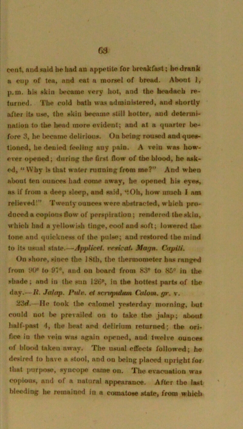 cent, find fsaid be bad an appetite for breakfast; be drank a cup of tea, and eat a morsel of bread. About 1, p.m. bis skin became very hot, and the headacb re- turned. The cold bath wa.s administered, and abortly after its use, tbe skin became still hotter, and detennl- natiou to tbe bead more evident; and at a quarter be- fore 3, he became delirious. On bein^ roused and quea- tioned, he denied feeling any pain. A vein was how- ever opened; during the first flow of the blood, he ask- ed, “ Why Is that water running from me?” And when about ten ounces had come away, be opene<i bis eyes, as if from a deep sleep, and said, bow utucli I am relieved!” Twenty ounces were abstracted, which pro- duced a copious flow of perspiration; rendered the sklu, which had a yellowisli tinge, cool and soft; lowered the tone and quickness of the pulse; and restored the mind to its usual state.—Jpptirei. resicat. Magn. Cktpi/i. On shore, since the 18th, the thermometer has ranged from IK)* to 91*, and on board from 83* to 86® in the shade; and iij the sun 126®, in tbe hottest parts of the day.—It. Jalttp. et mrxgndum Cktlom. gr. v. 23d. - lie took the calomel yesterday morning, but could not l)e prevailed on to take tlm jalap; about half-past 4, the heat and delirium returned; tbe ori- fice iu the vela was again ojwned, and twelve ounces of blood taken away. The usual effects followed; he desired to have a stool, and on being placed upright for that purpose, synco|)e came on. The evacuation was copious, and of a natural appearance. After the last Weeding he remained in a comatose stale, from which