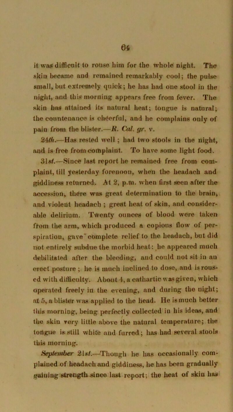 it vva5f difficalt to rouse him for the whole nig;ht. The skin became and remained remarkably cool; the pulse small, but extremely quick; he has had one stool in the niglit, and this morning; appears free from fever. The skin has attained its natural heat; tong;ue is natural; the countenance is cheerful, and he complains only of pain from the blister.—R. Cal. gr. v. 24//<.—Has rested well ; had two stools in the night, and is free from complaint. To have some light food. 31#f.—Since last report he remained free from com- plaint, till yesterday forenoon, when the headach and giddiue.ss returned. At 2, p.ni. when first seen after the accession, there was great determination to the brain, and violent headach ; great heat of skin, and consider- able delirium. Twenty ounces of blood were taken ffom the arm, which produced a copious flow of per- spiration, g:ave''complete relief to the headach, but did not entirely subdue the morbid heal: ,he appeared much debilitated after the bleeding, and could not ait in an erect posture ; he is much inclined to dose, and is rous- ed with difficulty. About 4, a cathartic was given, which operated freely in the evening, and during the night; at 5, a blister vvjis applied to the head. He is much better this morning, being perfectly collected in his ideas, and the skin very little above the natural temperature; the tongue is still white and furred; has had several stools this morning. Hepiember 2U4.—Though he has occasionally com- plained of headach and giddiness, he has been gradually gaining strengtlr-since last report; the heat of skin has