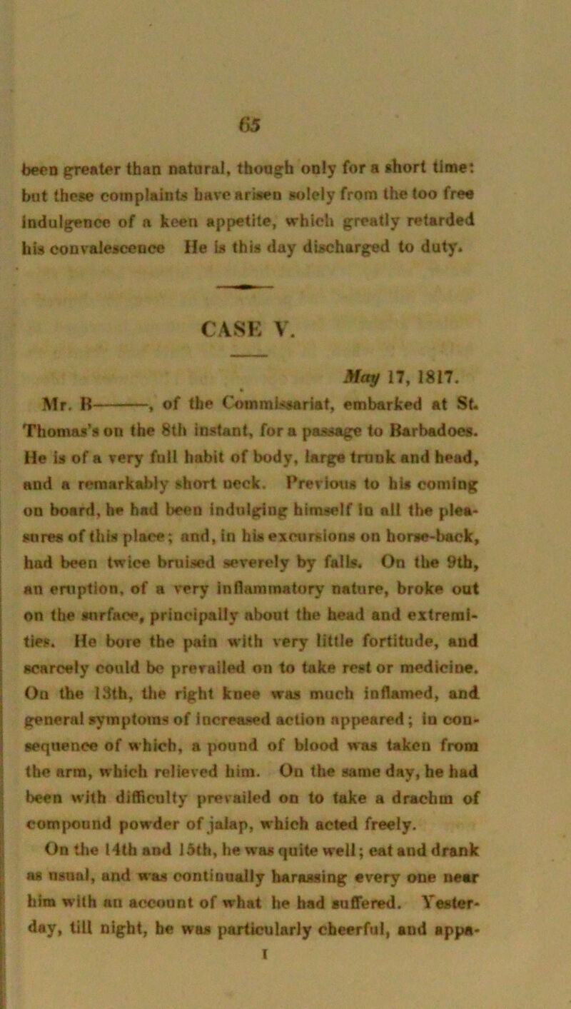 been than natural, thong;h only for a short time: but these complaints bavearben solely from the too free indulgence of a keen appetite, which greatly retarded his convalescence He is this day discharged to duty. CASE V. May 17, 1817. ft Mr. H , of the CoinmLxsariat, embarked at St. Thomas’s on the 8th instant, fora passage to Rarbadoes. He is of a very full habit of body, large tmnk and head, and a remarkably short ueck. I*rerious to bts coming on board, he had been indulging himself in all the plea- sures of this place; and, in hiseactirsions on horse-back, had been twice bruised severely by falls. On the 9th, an eruption, of a very inflammatory nature, broke out on the surface, principally about the head and extremi- ties. He bore the pain with very little fortitude, and scarcely could be prevailed on to take rest or medicine. I On the 13th, the right knee was much inflamed, and I general symptoms of increased action appeared; in con- I sequence of which, a pound of biood was taken from ^ the arm, which relieved him. On the same day, he had \ been with difficulty prevailed on to take a drachm of S I comjmtind powder of jalap, which acted freely. I On the 14th and 15th, he was quite well; eat and drank as nsnai, and was contiuually harassing every one near him w’lth an account of what he bad suffered. Yester- day, till night, be was particulariy cheerful, and appa- I