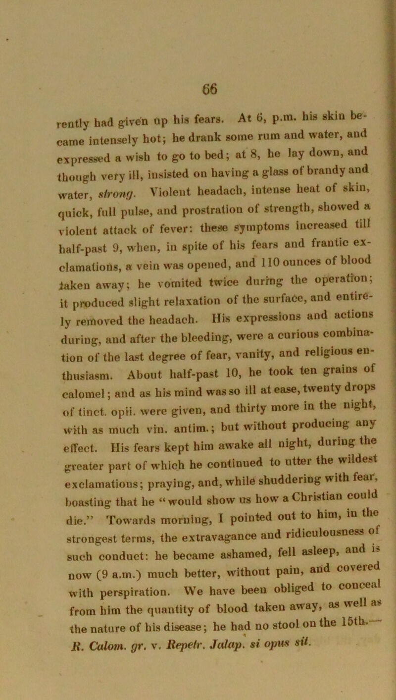 ready had given up his fears. At 6, p.m. his skin be- came intensely hot; he drank some rum and water, and expressed a wish to go to bed; at 8, he lay down, and though very ill, insisted on having a glass of brandy and water, sironf). Violent headach, intense heat of skin, quick, full pulse, and prostration of strength, showed a violent attack of fever: these symptoms increased tilt half-past 9, when, in spite of his fears and frantic ex- clamations, a vein was opened, and 110 ounces of blood taken away; he vomited twice during the operation; it produced slight relaxation of the surface, and endire- ly removed the headach. His expressions and actions during, and after the bleeding, were a curious combina- tion of the last degree of fear, vanity, and religious en- thusiasm. About half-past 10, he took ten grains of calomel; and as his mind was so ill at ease, twenty drops of tinct. opii. were given, and thirty more in the night, with as much vin. antim.; but without producing any effect. His fears kept him awake all night, during the greater part of which he continued to utter the wildest exclamations; praying, and, while shuddering with fear, boasting that he “would show us how a Christian could die.” Towards morning, I pointed out to him, in the strongest terms, the extravagance and ridiculousness o such conduct: he became ashamed, fell asleep, and now (9 a.m.) much better, without pain, and covered with perspiration. We have been obliged to conceal from him the quantity of blood taken away, as well as the nature of his disease; he had no stool on the 15th. R. Calom. gr. v. Repetr. Jalap, si opus sit.