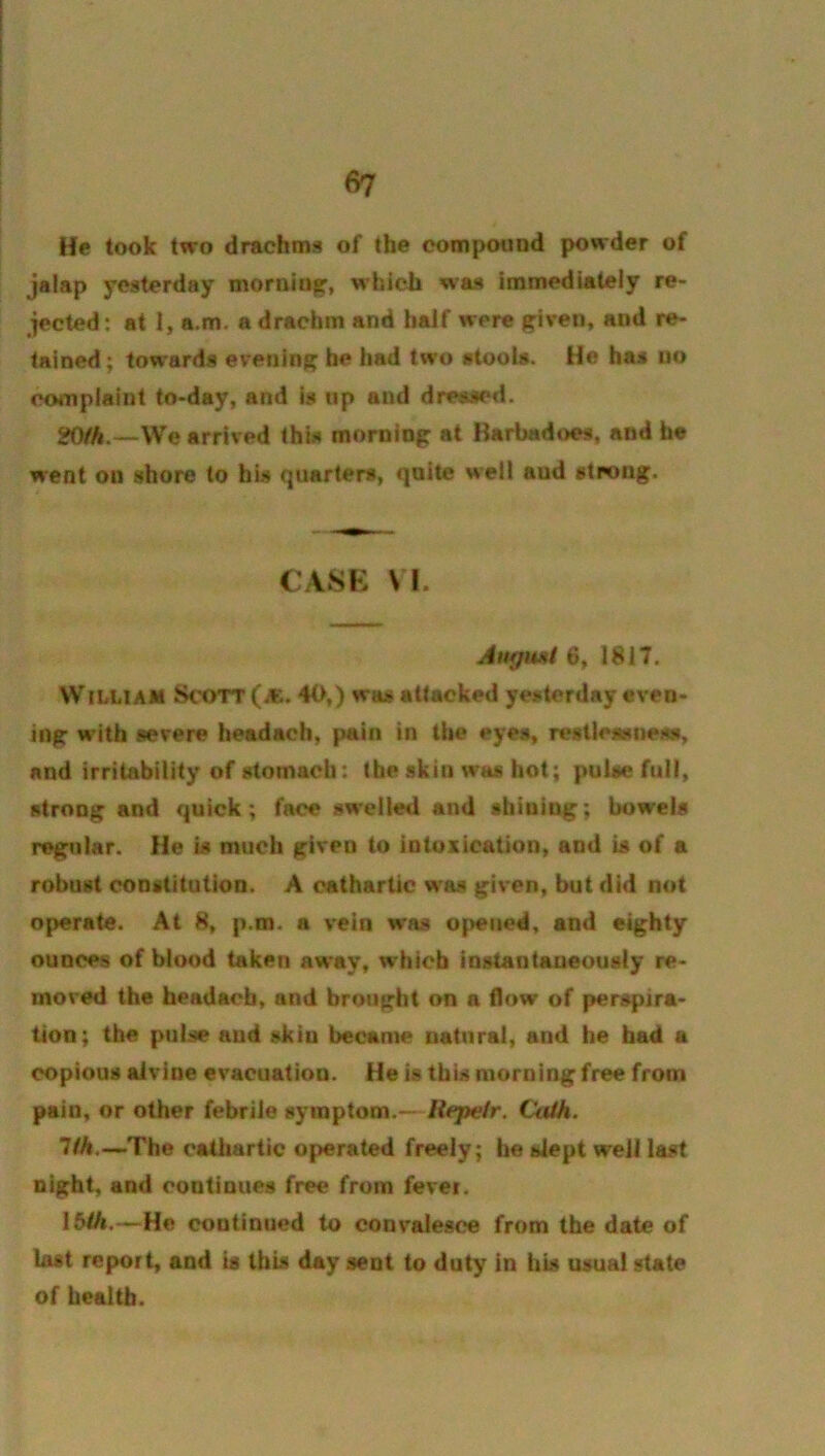 He took two drachms of the compound powder of jalap yesterday morning, whicli was immediately re- jected: at 1, a.m, a drachm and half were given, and re- tained; towards evening he had two stools. He has no complaint to-day, and is up and dressed. SfO/A.-—We arrived this morning at Barbadoes, and he went on shore to his quarters, quite well and strong. CASK \l. Augwii 6, 1817. W tLLiAM Scott (^K.. 40,) was attacked yesterday even- ing w'ith severe headach, pain in the eyes, restlessness, and irritability of stomach: the skin was hot; pulse full, strong and quick; face swellwl and shining; bowels regular. He is much given to intoxication, and is of a robust constitution. A cathartic wa.s given, but did not operate. At 8, p.m. a vein was opened, and eighty ounces of blood taken away, which instantaneously re- moved the headach, and brought on a flow of perspira- tion; the pulse and skin became natural, and he had a copious alvine evacuation. He is this morning free from pain, or other febrile symptom.— Repeir. futth. 7/A.—The cathartic operated freely; he slept well last night, and continues free from fevei. 15/A.—He coutinued to convalesce from the date of last report, and is this day sent to duty in his usual state of health.