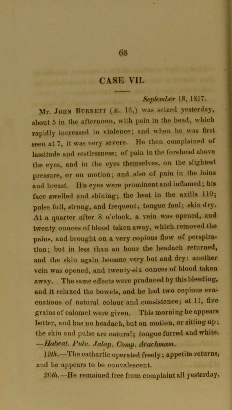 CASE VII. September 18, 1817. Mr. John Burnett (^e. 16,) was seized yesterday, about 6 in the aftcruoou, with pain in the head, whieh rapidly increased in violence; and when he was first seen at 7, it was very severe. He then complained of lassitude and restlessness; of pain in the forehead above the eyes, and in the eyes themselves, on the slightest pressure, or on motion; and also of pain in the loins and breast. His eyes were prominent and inflamed; his face swelled and shining; the heat in the axilla 110; pulse full, strong, and frequent; tongue foul; skin dry. At a quarter after 8 o’clock, a vein w’as opened, and twenty ounces of blood taken away, which removed the pains, and brought on a very copious flow of perspira- tion; but in less than an hour the headach returned, and the skin again became very hot and dry: another vein was opened, and twenty-six ounces of blood taken away. The same effects wore produced by this bleeding, and it relaxed the bowels, and he had two copious eva- cuations of natural colour and consistence; at 11, five grains of calomel were given. This morning he appears better, and has no headach, but on motion, or sitting up; the skin and pulse are natural; tongue furred and white. —Hubeal. Pulo. Jalap, Comp, drachrnam. \9ih,—The cathartic operated freely; appetite returns, and he appears to be convalescent. 20//t.—He remained free from complaint all yesterday,