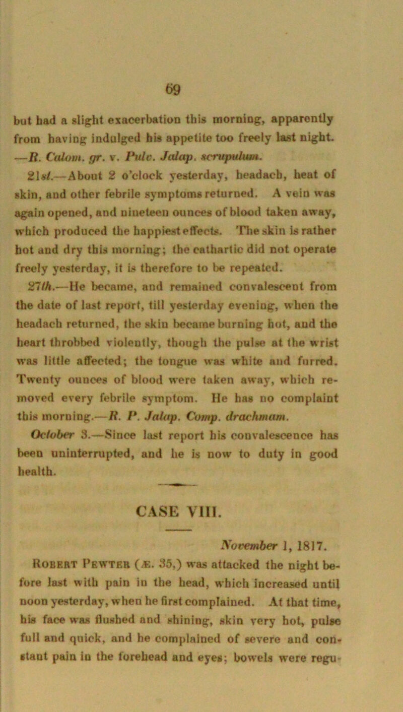 t>9 but had a slight exacerbation this morning, apparently from having indulged his appetite too freely last night. —li. Calom. gr. v. Ihilc. Jalap. Hcrupulum, 21#/.—About 2 o’clock yesterday, headach, heat of skin, and other febrile symptoms returned. A vein was again opened, and nineteen ounces of blood taken away, which produced the happiest effects. 'Hie skin is rather hot and dry this morning; the cathartic did not operate freely yesterday, it is therefore to be repeated. 27/A,—He became, and remained convalescent from the date of last report, till yesterday evening, when the headach returned, the skin became burning hot, and the heart throbbed violently, though the pulse at the wrist was little affected; the tongue was white and furred. Twenty ounces of blood were taken away, which re- moved every febrile symptom. He has no complaint this morning.— H. /*. Jalap. Comp, drachmam. October 3.—Since last report his convalescence has been uninternipted, and he is now to duty in good health. CASE VIII. yovemher 1, 1817. Robert Pewter (.e. 35,) was attacked the night be- fore last with pain in the head, which increased until noon yesterday, when he first complained. At that time, his face was Hushed and shining, skin very hot, pulto full and quick, and he complained of severe and con- stant pain in the turehead and eyes; bowels were reg^-