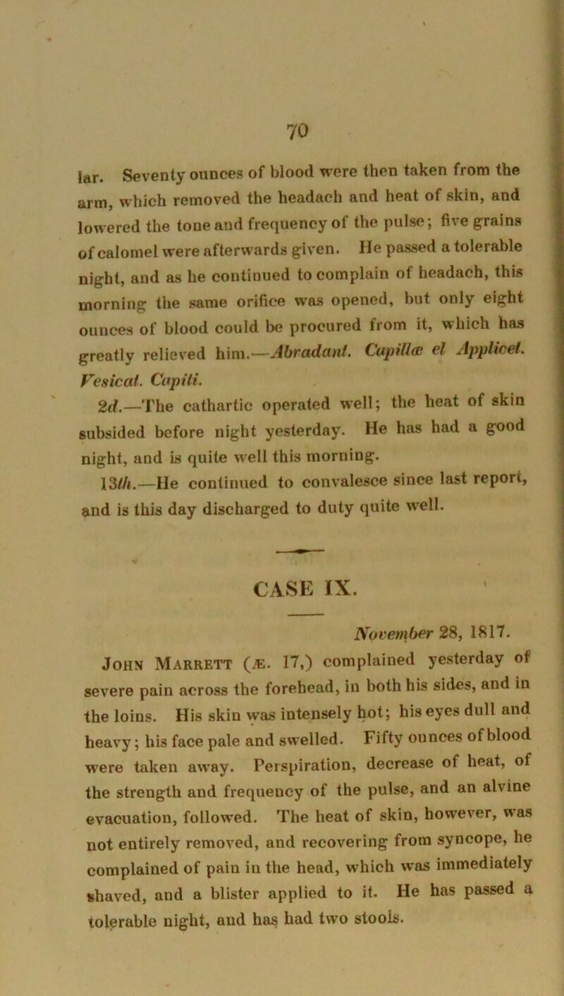 lar. Seventy ounces of blood were then taken from the arm, which removed the headach and heat of skin, and lowered the tone and frequency of the pulse; five grains of calomel were afterwards given. He passed a tolerable night, and as he continued to complain of headach, this morning the same orifice was opened, but only eight ounces of blood could be procured from it, which has greatly reliev'ed him.—Ahvadutit, Cupillac cZ Applwct. Vesical. Cupiti. 2d.—The cathartic operated well; the heat of skin subsided before night yesterday. He has had a good night, and is quite well this morning. 13//i.—He continued to convalesce since last report, and is this day discharged to duty quite w'ell. CASE IX. November 28, 1817. John Marrett (je. 17,) complained yesterday of severe pain across the forehead, in both his sides, and in the loins. His skin was intensely hot; his eyes dull and heavy; his face pale and swelled. Fifty ounces of blood were taken away. Perspiration, decrease of heat, of the strength and frequency of the pulse, and an alvine evacuation, followed. The heat of skin, however, was not entirely removed, and recovering from syncope, he complained of pain in the head, which was immediately fchaved, and a blister applied to it. He has passed a tolerable night, and has had two stools.