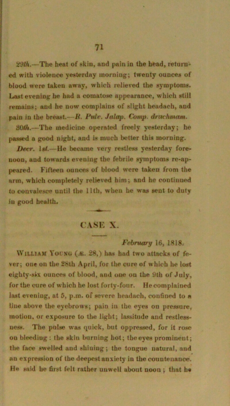 S?9/A.—The heat of skin, and pain in the bead, return^ ! ed with violence yesterday morning; twenty ounces of I blood were taken away, which relieved the symptoms. Last evening he had a comatose appearance, which still remains; and he now complains of slight headach, and pain in the breast.—H. Pulr. Jalap. Comp, druchmam. dO/A.—The medicine operated freely yesterday; he passed a good night, and is much better this morning. Deer. Is/.—He became very restless yesterday fore- noon, and towards evening the febrile symptoms rc-ap- peared. Fifteen ounces of blood were takeu from the arm, which completely relieved him; and he continued to convalesce until the 11th, when he was sent to duty iu good health* CASK X. Febrwxry 16, 1818* William Yoc.ng (aj. 28,) has had two attacks of fe- ver; one on the 28th April, for the cure of w hicb he lost eighty-six ounces of blood, and one on the 9th of July, for the cure of w hich he lost forty-four. He complained last evening, at 6, p.m. of severe headach, confined to a line above the eyebrows; pain in the eyes on pressure, motion, or exposure to the light; lassitude and restless- uesH. The pulse was quick, but oppressed, for it rose on bleeding : the skin burning hot; the eyes prominent; the face swelled and shining; the tongue natural, and an expression of the deepest anxiety in the countenance. He said he first felt rather unwell about noon ; that ha