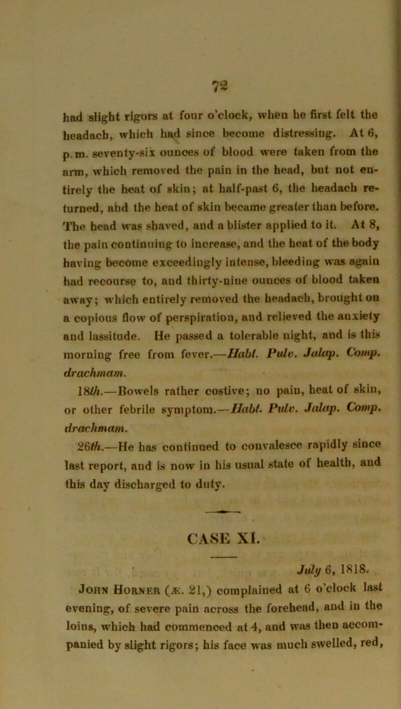 had slight rigors at four o’clock, when he first felt the headach, which had since become distressing. At 6, p.m. seventy-six ounces of blood were taken from the arm, which removed the pain in the head, but not en- tirely the heat of skin; at half-past 6, the headach re- turned, ahd the heat of skin became greater than before. The head was shaved, and a blister applied to it. At 8, the pain continuing to increase, and the heat of the body having become exceedingly intense, bleeding was again had recourse to, and thirty-niue ounces of blood taken away; which entirely removed the headach, brought on a copious flow of perspiration, and relieved the anxiety and lassitude. He passed a tolerable night, and is this morning free from fever.—Habi. Pule. Jalap. Comp, drachmam. IHlh.—Bowels rather costive; no pain, heat of skin, or other febrile symptom.—Ilabl. Pule. Jalap. Comp, drachmam. 26th.—He has continued to convalesce rapidly since last report, and is now in his usual state of health, and this day discharged to duty. CASE XI. Juli/ 6, 1818. John Horner (je. 21,) complained at 6 o’clock last evening, of severe pain across the forehead, and in the loins, which had commenced at 4, and was then accom- panied by slight rigors; his face was much swelled, red,