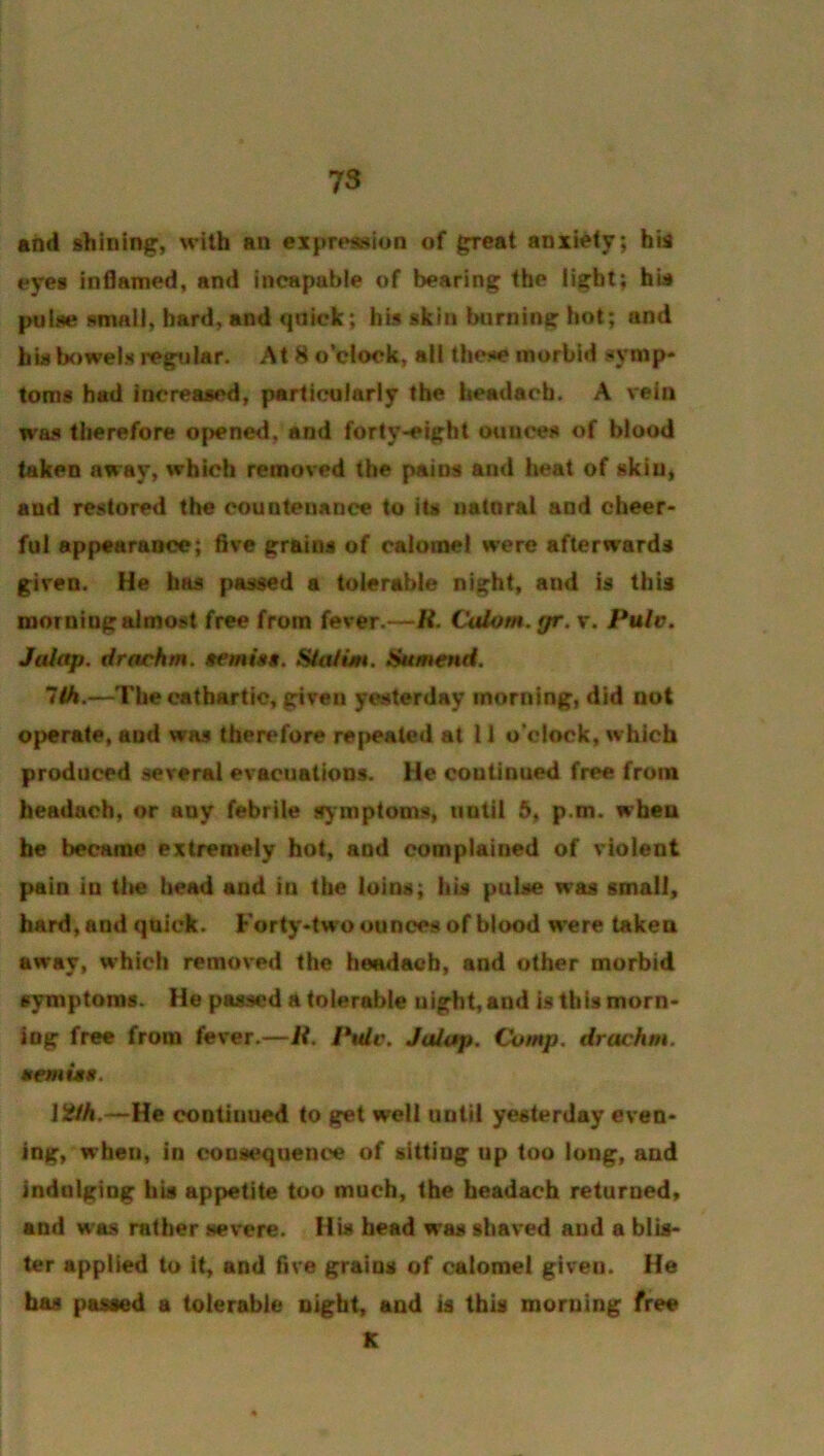 and shining, with an expression of great anxiety; hia eyes inflamed, and Incapable of bearing the light; his pulse small, bard, and qnick; his skin biirnlng hot; and bis bowels regular. At 8 o’clock, all thc!«e morbid symp- toms had Increased, particularly the headacb. A vein was therefore opened, and forty-eight ounces of blood taken away, which removed the pains and heat of sklu« and restored the countenance to Its natnral and cheer- ful appearance; five grains of calomel were afterwards given. He has passed a tolerable night, and is this morning almost free from fever.—R. Calom. gr.x. Pulv, Jaiap. drachm. $emisa. Sia/un. Sumend. lih.—The cathartic, grtven yesterday morning, did not operate, and was ther**fore re|>eated at 11 o’clock, which produced several evacuations. He continued free from beadach, or any febrile symptoms, until 5, p.m. when he became extremely hot, and complained of violent pain in tlie head and in the loins; his pulse was small, hard, and quick. Forty-two ounces of blood w*ere takea away, which removed the headacb, and other morbid symptoms. He passed a tolerable night, and is this morn- ing free from fever.—/?. Ptdv. Jalap. Comp, drachm, aemiaa. I2fh.—He continued to get well until yesterday even- ing, when, in consequence of sitting up too long, and indulging his appetite too much, the beadach returned, and was rather severe. His bead was shaved and a blis- ter applied to it, and five grains of calomel given. He has passed a tolerable night, and is this morning free K