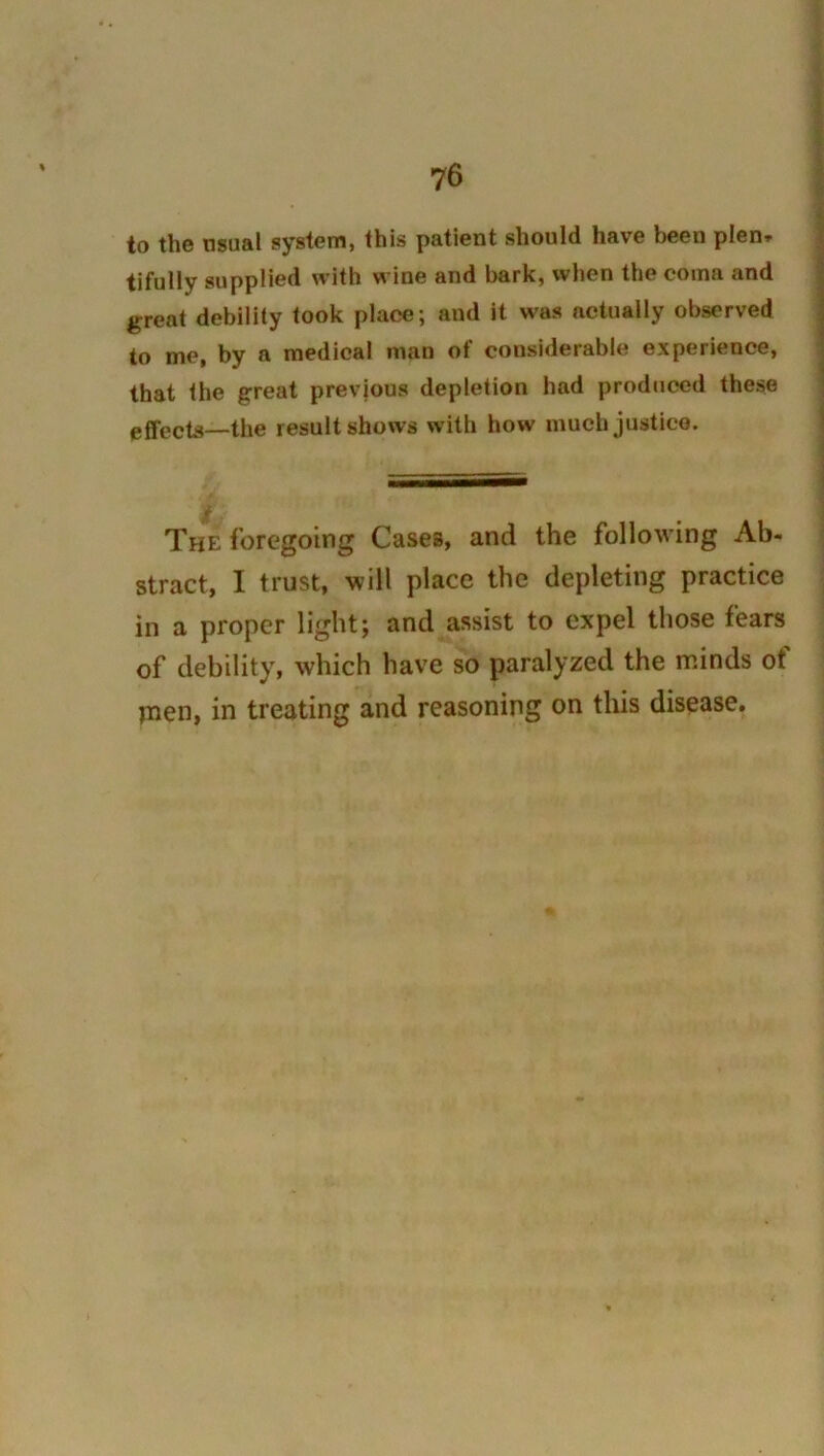 to the usual system, this patient should have been plen» tifully supplied with wine and bark, when the coma and great debility took place; and it was actually observed to me, by a medical man of considerable experience, that the great prevjous depletion had prodticed these effects—the result shows with how much justice. The foregoing Cases, and the following Ab- stract, I trust, will place the depleting practice in a proper light; and assist to expel those fears of debility, which have so paralyzed the minds of pien, in treating and reasoning on this disease.