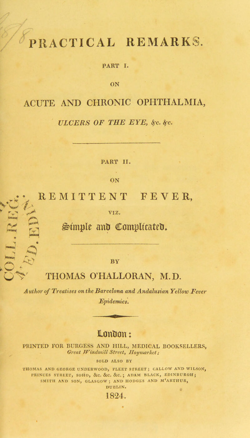 PRACTICAL REMARKS. PART I. ON ACUTE AND CHRONIC OPHTHALMIA, ULCERS OF THE EYE, Sfc. Sfc. W t r > y- AV P***9*- pH • r\ w *• r V / PART II. ON REMITTENT FEVER, VIZ. Simple aitU Compltcatefcu BY THOMAS O HALLORAN, M.D. A uthor of Treatises on the Barcelona and Andalusian Yellow Fever Epidemics. Lontjcm: PRINTED FOR BURGESS AND HILL, MEDICAL BOOKSELLERS, Great Windmill Street, Haymarkct ; SOLD ALSO BY THOMAS AND (IEORGE UNDEKWOOD, FLEET STREET ; CALLOW AND WILSON, PRINCES STREET, SOHO, &C. &C. &C. ; ADAM BLACK, EDINBURGH; SMITH AND SON, GLASGOW; AND HODGES AND M‘ARTHUR, DUBLIN. 1824.