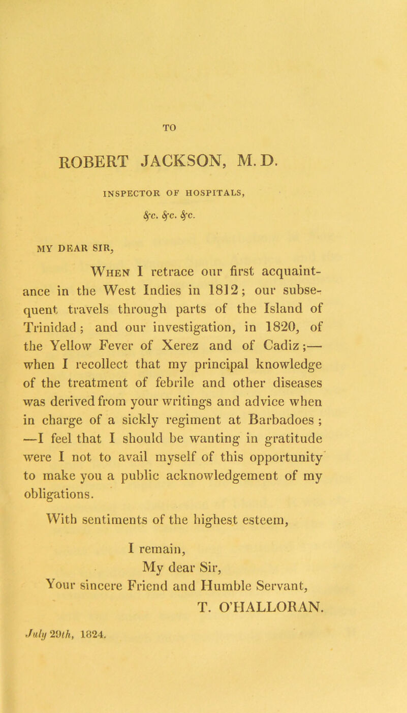 TO ROBERT JACKSON, M. D. INSPECTOR OF HOSPITALS, fyc. SfC. SfC. MY DEAR SIR, When I retrace our first acquaint- ance in the West Indies in 1812; our subse- quent travels through parts of the Island of Trinidad ; and our investigation, in 1820, of the Yellow Fever of Xerez and of Cadiz;— when I recollect that my principal knowledge of the treatment of febrile and other diseases was derived from your writings and advice when in charge of a sickly regiment at Barbadoes ; —I feel that I should be wanting in gratitude were I not to avail myself of this opportunity to make you a public acknowledgement of my obligations. With sentiments of the highest esteem, I remain, My dear Sir, You r sincere Friend and Humble Servant, T. OTIALLORAN. July 20th, 1824.