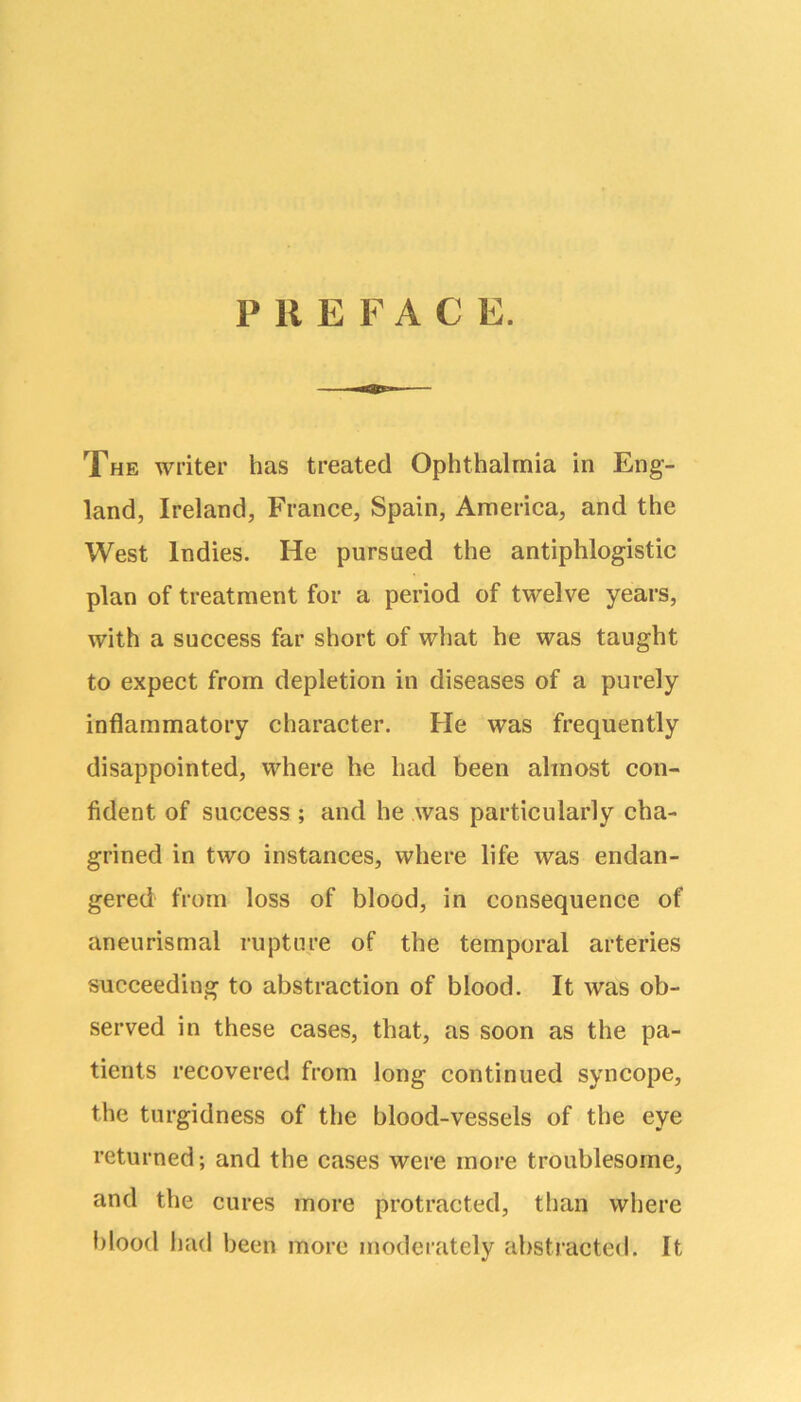 PREFAC E. The writer has treated Ophthalmia in Eng- land, Ireland, France, Spain, America, and the West Indies. He pursued the antiphlogistic plan of treatment for a period of twelve years, with a success far short of what he was taught to expect from depletion in diseases of a purely inflammatory character. He was frequently disappointed, where he had been almost con- fident of success ; and he was particularly cha- grined in two instances, where life was endan- gered from loss of blood, in consequence of aneurismal rupture of the temporal arteries succeeding to abstraction of blood. It was ob- served in these cases, that, as soon as the pa- tients recovered from long continued syncope, the turgidness of the blood-vessels of the eye returned; and the cases were more troublesome, and the cures more protracted, than where blood had been more moderately abstracted. It