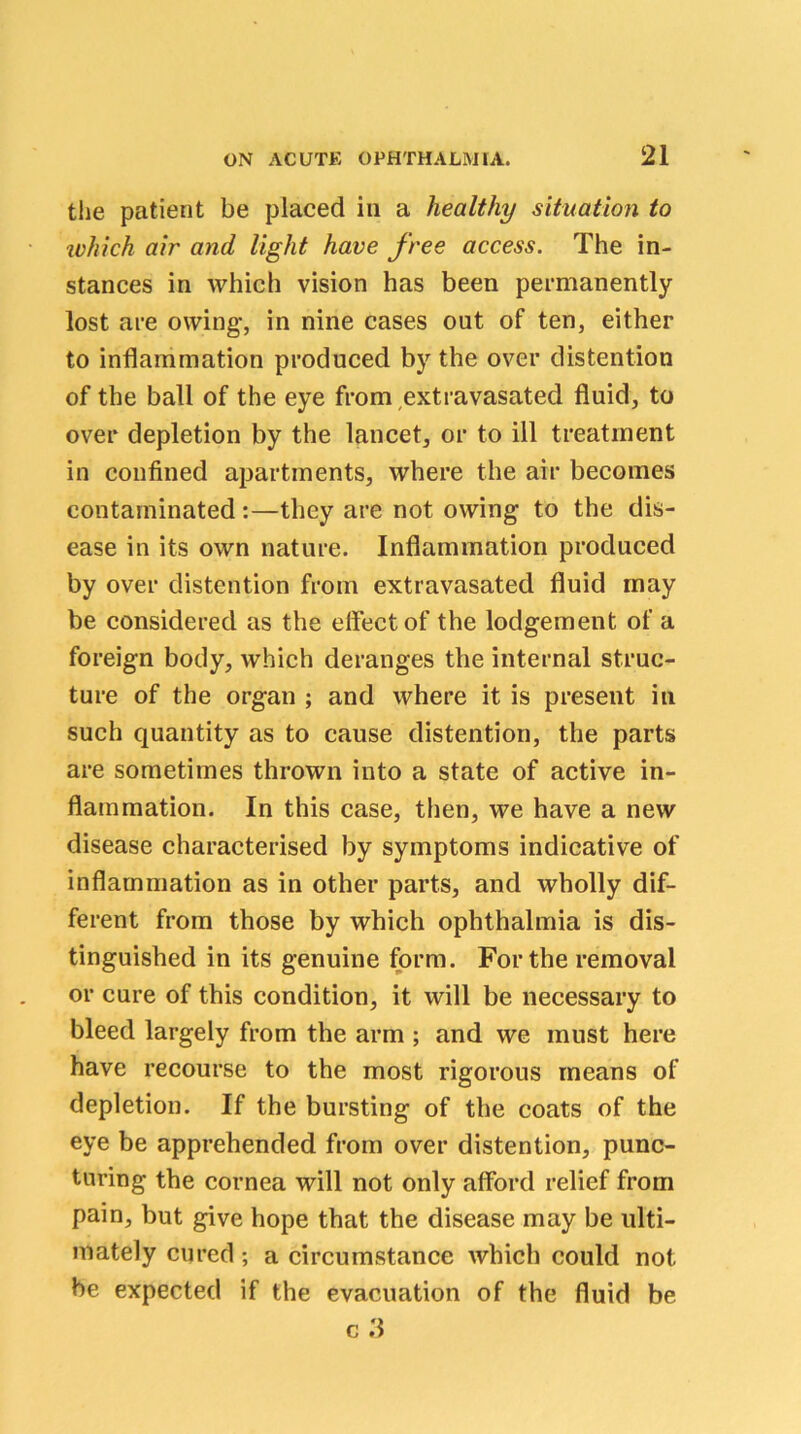 the patient be placed in a healthy situation to ivhich air and light have free access. The in- stances in which vision has been permanently lost are owing, in nine cases out of ten, either to inflammation produced by the over distention of the ball of the eye from extravasated fluid, to over depletion by the lancet, or to ill treatment in confined apartments, where the air becomes contaminated:—they are not owing to the dis- ease in its own nature. Inflammation produced by over distention from extravasated fluid may be considered as the effect of the lodgement of a foreign body, which deranges the internal struc- ture of the organ ; and where it is present in such quantity as to cause distention, the parts are sometimes thrown into a state of active in- flammation. In this case, then, we have a new disease characterised by symptoms indicative of inflammation as in other parts, and wholly dif- ferent from those by which ophthalmia is dis- tinguished in its genuine form. For the removal or cure of this condition, it will be necessary to bleed largely from the arm ; and we must here have recourse to the most rigorous means of depletion. If the bursting of the coats of the eye be apprehended from over distention, punc- turing the cornea will not only afford relief from pain, but give hope that the disease may be ulti- mately cured; a circumstance which could not be expected if the evacuation of the fluid be c ii