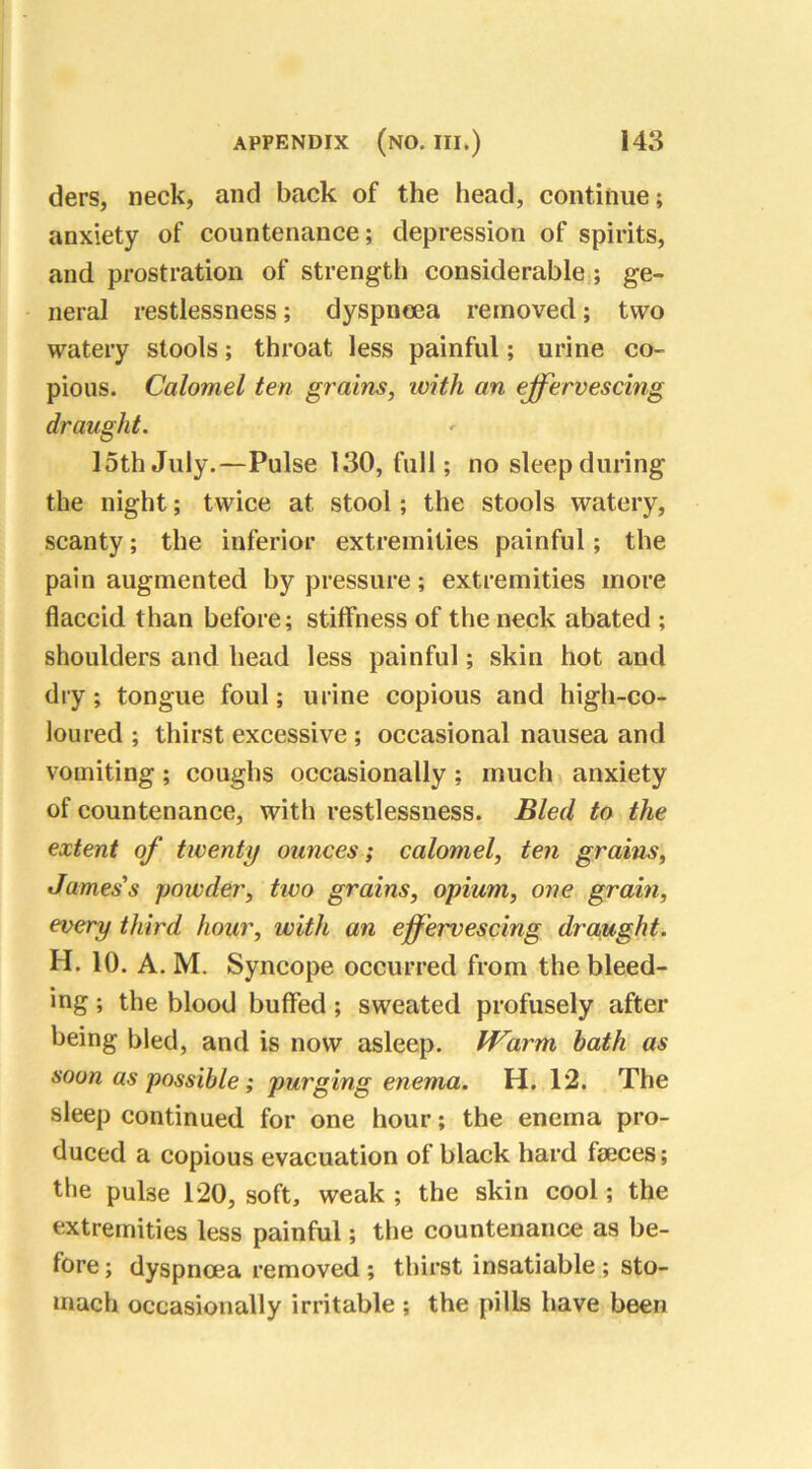 ders, neck, and back of the head, continue; anxiety of countenance; depression of spirits, and prostration of strength considerable ; ge- neral restlessness; dyspnoea removed; two watery stools; throat less painful; urine co- pious. Calomel ten grains, with an effervescing draught. 15th July.—Pulse 130, full; no sleep during the night; twice at stool; the stools watery, scanty; the inferior extremities painful; the pain augmented by pressure; extremities more flaccid than before; stiffness of the neck abated ; shoulders and head less painful; skin hot and dry; tongue foul; urine copious and high-co- loured ; thirst excessive ; occasional nausea and vomiting; coughs occasionally; much anxiety of countenance, with restlessness. Bled to the extent of twenty ounces; calomel, ten grains, James's powder, two grains, opium, one grain, every third hour, with an effervescing draught. H. 10. A. M. Syncope occurred from the bleed- ing ; the blood buffed ; sweated profusely after being bled, and is now asleep. Warm bath as soon as possible; purging enema. H. 1*2. The sleep continued for one hour; the enema pro- duced a copious evacuation of black hard faeces; the pulse 120, soft, weak ; the skin cool; the extremities less painful; the countenance as be- fore ; dyspnoea removed ; thirst insatiable ; sto- mach occasionally irritable ; the pills have been
