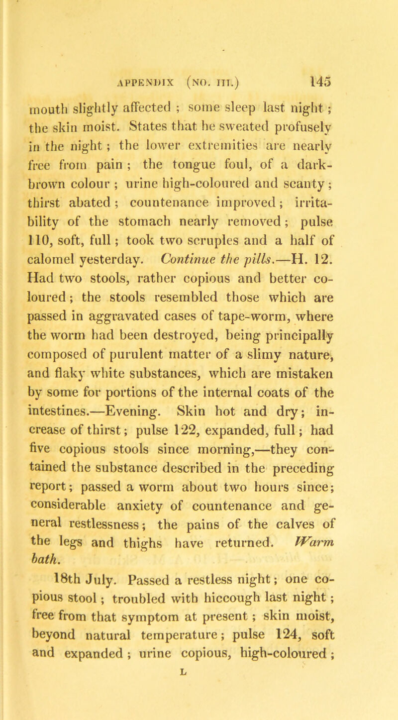 mouth slightly affected ; some sleep last night ; the skin moist. States that he sweated profusely in the night; the lower extremities are nearly free from pain ; the tongue foul, of a dark- brown colour ; urine high-coloured and scanty; thirst abated ; countenance improved; irrita- bility of the stomach nearly removed; pulse 110, soft, full; took two scruples and a half of calomel yesterday. Continue the pills.—H. 12. Had two stools, rather copious and better co- loured ; the stools resembled those which are passed in aggravated cases of tape-worm, where the worm had been destroyed, being principally composed of purulent matter of a slimy nature, and flaky white substances, which are mistaken by some for portions of the internal coats of the intestines.—Evening. Skin hot and dry; in- crease of thirst; pulse 122, expanded, full; had five copious stools since morning,—they con- tained the substance described in the preceding report; passed a worm about two hours since; considerable anxiety of countenance and ge- neral restlessness; the pains of the calves of the legs and thighs have returned. Warm hath. 18th July. Passed a restless night; one co- pious stool; troubled with hiccough last night; free from that symptom at present; skin moist, beyond natural temperature; pulse 124, soft and expanded ; urine copious, high-coloured ; L