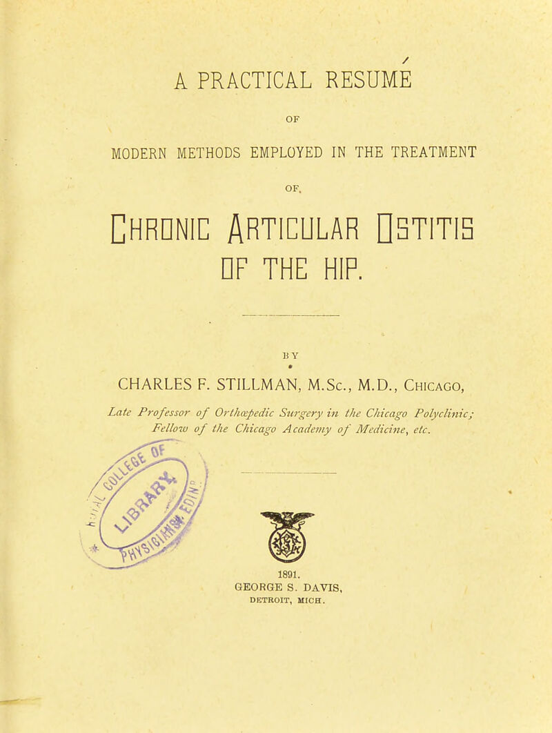 A PRACTICAL RESUME OF MODERN METHODS EMPLOYED IN THE TREATMENT Chrdnic Articular Ostitis df the hip. U Y CHARLES F. STILLMAN, M.Sc, M.D., Chicago, Late Professor of Orthospedic Stirgery in the Chicago Polyclinic; Fellow of the Chicago Academy of Medicine, etc. 1891. GEORGE S. DAVIS, DETROIT, MICH.