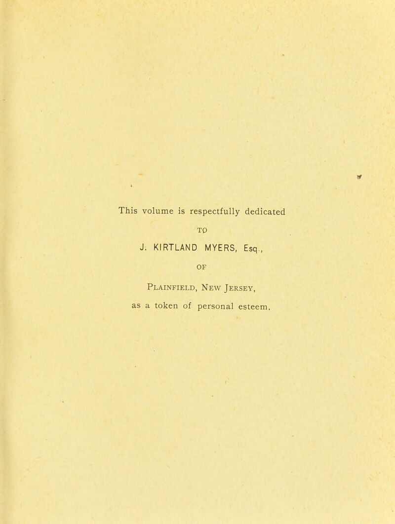 volume is respectfully dedicated TO J. KIRTLAND MYERS, Esq., OF Plainfield, New Jersey, ; a token of personal esteem.