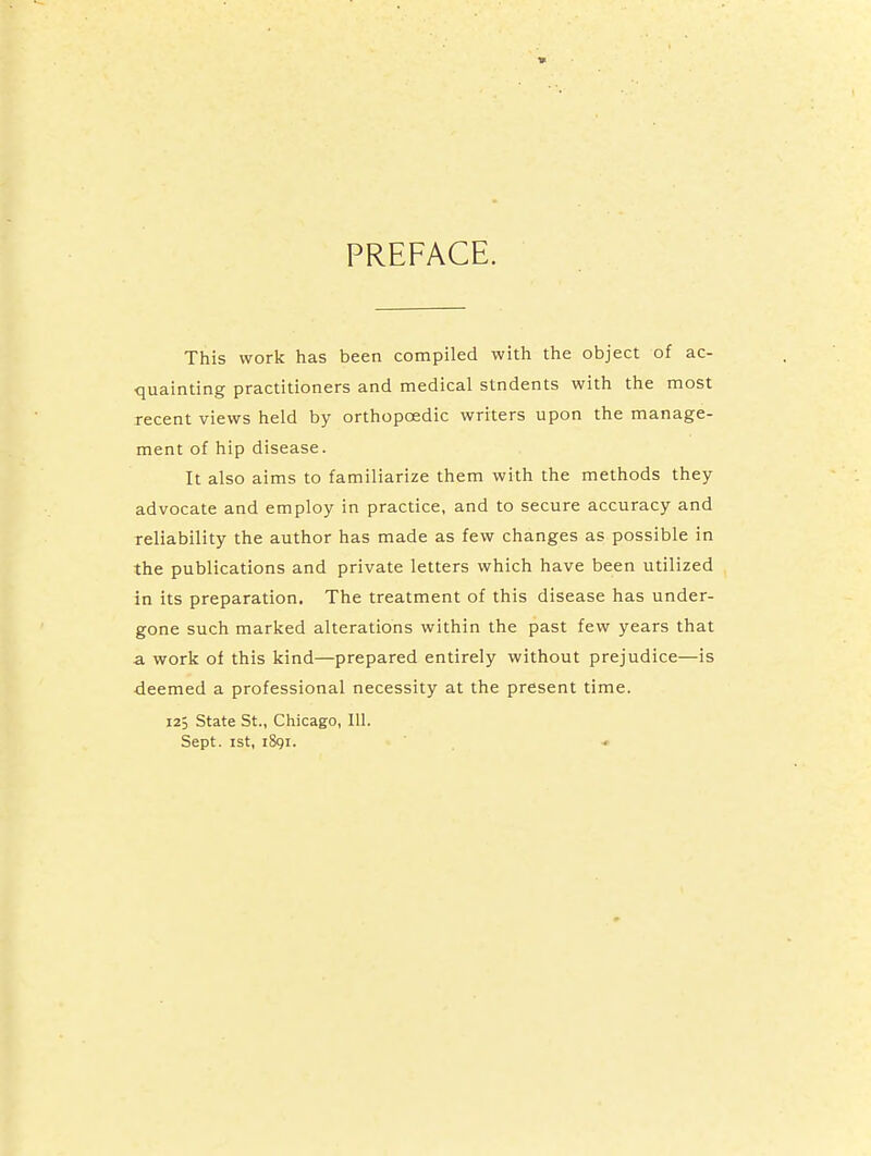 PREFACE. This work has been compiled with the object of ac- quainting practitioners and medical stndents with the most recent views held by orthopaedic writers upon the manage- ment of hip disease. It also aims to familiarize them with the methods they advocate and employ in practice, and to secure accuracy and reliability the author has made as few changes as possible in the publications and private letters which have been utilized in its preparation. The treatment of this disease has under- gone such marked alterations within the past few years that a work of this kind—prepared entirely without prejudice—is ■deemed a professional necessity at the present time. 12; State St., Chicago, 111. Sept. ist, iSgi. <■
