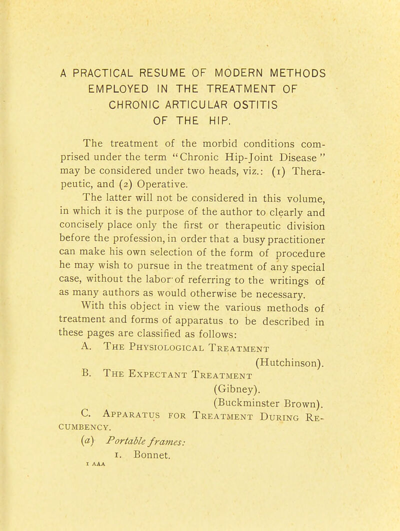 A PRACTICAL RESUME OF MODERN METHODS EMPLOYED IN THE TREATMENT OF CHRONIC ARTICULAR OSTITIS OF THE HIP. The treatment of the morbid conditions com- prised under the term Chronic Hip-Joint Disease may be considered under two heads, viz.: (i) Thera- peutic, and (2) Operative. The latter will not be considered in this volume, in which it is the purpose of the author to clearly and concisely place only the first or therapeutic division before the profession, in order that a busy practitioner can make his own selection of the form of procedure he may wish to pursue in the treatment of any special case, without the labor'of referring to the writings of as many authors as would otherwise be necessary. With this object in view the various methods of treatment and forms of apparatus to be described in these pages are classified as follows: A. The Physiological Treatment (Hutchinson). B. The Expectant Treatment (Gibney). (Buckminster Brown). C. Apparatus for Treatment During Re- cumbency. {a) Portable frames: I. Bonnet.