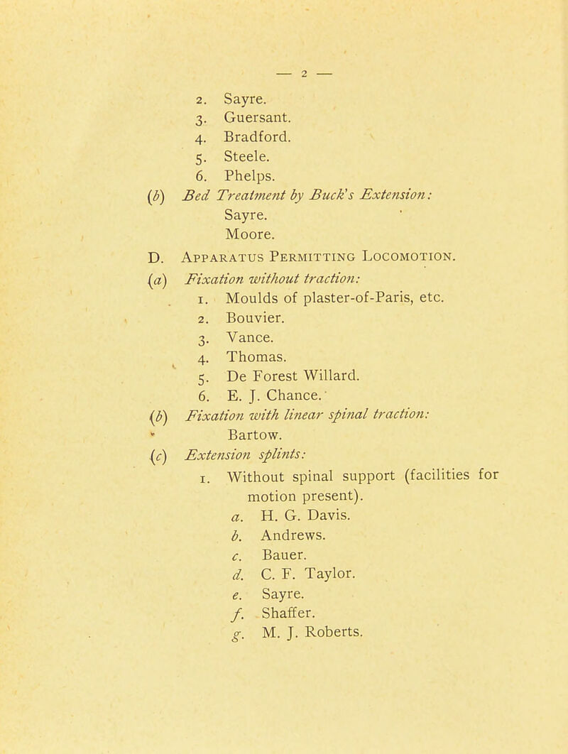 Guersant. Bradford. Steele. Phelps. Bed Treatment by Buck's Extension : Sayre. Moore. Apparatus Permitting Locomotion. Fixation without traction: I. Moulds of plaster-of-Paris, etc. Bouvier. Vance. Thomas. De Forest Willard. E. J. Chance.' Fixation ivith linear spinal tractioti: Bartow. Extension splints: I. Without spinal support (facilities motion present). a. H. G. Davis. b. Andrews. c. Bauer. d. C. F. Taylor. e. Sayre. /. Shaffer. g. M. J. Roberts.