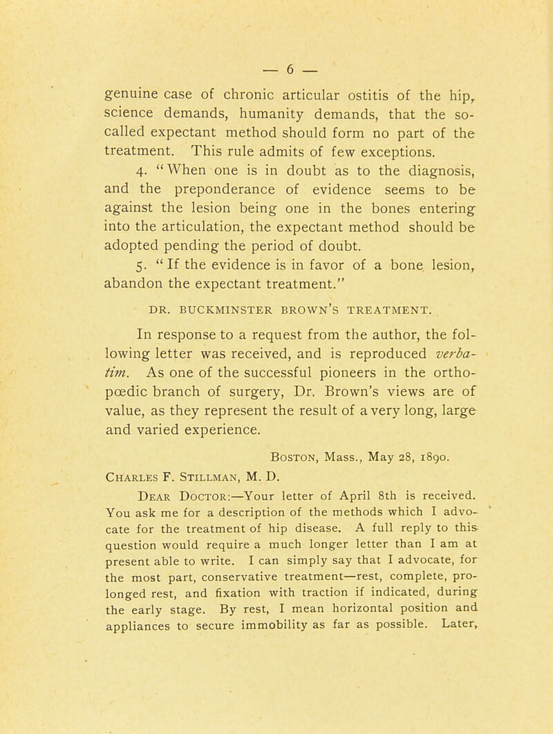 genuine case of chronic articular ostitis of the hip, science demands, humanity demands, that the so- called expectant method should form no part of the treatment. This rule admits of few exceptions. 4. When one is in doubt as to the diagnosis, and the preponderance of evidence seems to be against the lesion being one in the bones entering into the articulation, the expectant method should be adopted pending the period of doubt. 5. If the evidence is in favor of a bone lesion, abandon the expectant treatment. DR. BUCKMINSTER BROWN's TREATMENT. In response to a request from the author, the fol- lowing letter was received, and is reproduced verba- tim. As one of the successful pioneers in the ortho- poedic branch of surgery. Dr. Brown's views are of value, as they represent the result of a very long, large and varied experience. Boston, Mass., May 28, 1890. Charles F. Stillman, M. D. Dear Doctor:—Your letter of April 8th is received. You ask me for a description of the methods which I advo- cate for the treatment of hip disease. A full reply to this- question would require a much longer letter than I am at present able to write. I can simply say that I advocate, for the most part, conservative treatment—rest, complete, pro- longed rest, and fixation with traction if indicated, during the early stage. By rest, I mean horizontal position and appliances to secure immobility as far as possible. Later,