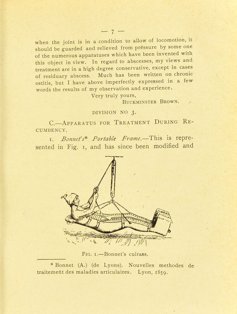 when the joint is in a condition to allow of locomotion, it should be guarded and relieved from pressure by some one of the numerous apparatuses which have been invented with this object in view. In regard to abscesses, my views and treatment are in a high degree conservative, except in cases of residuary abscess. Much has been written on chronic ostitis, but I have above imperfectly expressed in a few words the results of my observation and experience. Very truly yours, BUCKMINSTER BROWN. DIVISION NO 3. C.—Apparatus for Treatment During Re- cumbency. I. Bomtet's* Portable Frame.—This is repre- sented in Fig. I, and has since been modified and Fig. I.—Bonnet's cuirass. * Bonnet (A.) (de Lyons). Nouvelles methodes de traitemerit des maladies articulaires. Lyon, 1859.