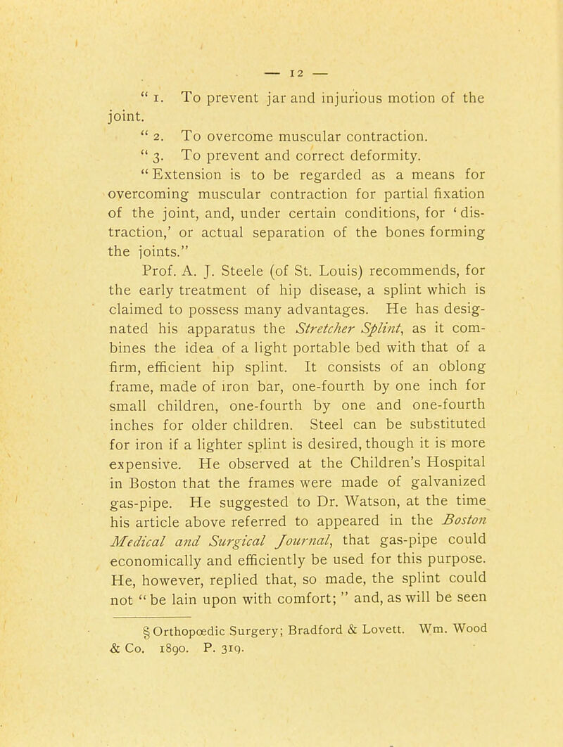  I. To prevent jar and injurious motion of the joint.  2. To overcome muscular contraction.  3. To prevent and correct deformity.  Extension is to be regarded as a means for overcoming muscular contraction for partial fixation of the joint, and, under certain conditions, for ' dis- traction,' or actual separation of the bones forming the joints. Prof. A. J. Steele (of St. Louis) recommends, for the early treatment of hip disease, a splint which is claimed to possess many advantages. He has desig- nated his apparatus the Stretcher Splint, as it com- bines the idea of a light portable bed with that of a firm, efficient hip splint. It consists of an oblong frame, made of iron bar, one-fourth by one inch for small children, one-fourth by one and one-fourth inches for older children. Steel can be substituted for iron if a lighter splint is desired, though it is more expensive. He observed at the Children's Hospital in Boston that the frames were made of galvanized gas-pipe. He suggested to Dr. Watson, at the time his article above referred to appeared in the Boston Medical and Surgical Journal, that gas-pipe could economically and efficiently be used for this purpose. He, however, replied that, so made, the splint could not  be lain upon with comfort;  and, as will be seen § Orthopoedic Surgery; Bradford & Lovett. Wm. Wood & Co. i8go. P. 3iq-